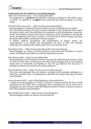 Social Pedagogy Seminars

Explanations by key thinkers in (social) pedagogy:
John Amos Comenius (1592 – 1670), Czech philosopher
 The pedagogue as a gardener providing the nurturing conditions for the child’s nature
 to unfold – as opposed to a sculptor who would form the child according to a certain
 image.

Friedrich Diesterweg (1790 – 1866), Prussian educational thinker
 Social pedagogy is ‘educational action by which one aims to help the poor in society’.
 The educational principle of natural evolution demands in the educational field: respect
 for human nature and of the individual; its stimulation to full development, expression,
 activity and initiative; natural, hence joyful, experience of life; stimulation to develop the
 senses, strengthening the body, to explore, to be lucid and to discover things; providing
 the minds with suitable nourishment; constant progress.
 It forbids: arbitrary assumptions and manipulations of human nature; any
 encouragement to act blindly and mechanically; any kind of drill; rote learning;
 uniformity; force-feeding with subject matter that is not understood etc.

Karl Mager (1810 – 1858), German ‘founding father’ of social pedagogy
 Social pedagogy as a theory of all the personal, social and moral education in a given
 society, including the description of what has happened in practice.

Paul Natorp (1854 – 1924), German philosopher
 Social pedagogy as an educational endeavour that sees the individual and society as being
 in relation to each other, as referring to each other. Social pedagogy aims at encouraging a
 strong sense of community and fighting to close the gap between rich and poor. It
 attempts to influence the social system and to optimise it.

Gertrud Bäumer (1873 – 1953), German women’s rights advocate
 The term social pedagogy does not indicate a principle which underpins pedagogy as a
 whole but a specific sector: everything that is education but neither takes place at school
 nor in families.

Janusz Korczak (1878 – 1942), Polish pedagogue and paediatrician
 ‘I prefer the word pedagogue to teacher. A teacher is someone paid by the hour to drill
 something into the child, while a pedagogue draws something out. If you want to be a
 pedagogue you have to learn to talk with children instead of to them. You have to learn to
 trust their capacities and possibilities.’

Klaus Mollenhauer (1928 – 1998), German social pedagogue
 Social pedagogy includes an element of social criticism.




May – July 2007                                          Sylvia Holthoff & Gabriel Eichsteller
 