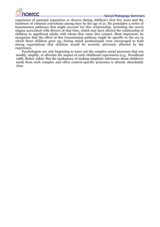Social Pedagogy Seminars
experience of parental separation or divorce during children's first five years and the
incidence of criminal convictions among boys by the age of 21. He postulates a series of
transmission pathways that might account for this relationship, including the social
stigma associated with divorce at that time, which may have altered the relationship of
children to significant adults with whom they came into contact. Most important, he
recognizes that the effect of this transmission pathway might be specific to the era in
which these children grew up, during which professionals were encouraged to hold
strong expectations that children would be severely adversely affected by the
experience.
     Psychologists are only beginning to tease out the complex social processes that can
 modify, amplify, or alleviate the impact of early childhood experiences (e.g., Woodhead
 1988, Rutter 1989). But the inadequacy of making simplistic inferences about children's
 needs from such complex and often context-specific processes is already abundantly
 clear.
 