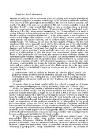Needs and Social Adjustment

Despite the utility as well as persuasive power of applying a pathological paradigm to
child welfare judgments, normative relationships are all too readily interpreted as if they
were universally valid prescriptions for childhood. The clearest example concerns the
number of adults who take care of children. On the evidence available to him at
the time Bowlby (1953) argued that children have a predisposition to become
attached to one major figure (the theory of 'monotropism'). This is reflected in the
claims quoted earlier. Monotropism has certainly been the normal pattern in western
society although it does underestimate the role of fathers and other members of the
family as primary care-givers (Osborn et al, 1984). Monotropism is also adaptive in a
society which emphasizes maternal care in a nuclear family. But for other cultures
other patterns are equally adaptive, and so in their terms, equally consistent with
mental health. For example, on the basis of cross-cultural evidence, one reviewer
concluded that infants generally seem able to form strong and secure relationships
with up to five, possibly ten, 'caretakers' (Smith, 1979: 504; Smith, 1980). And
Weisner and Gallimore (1977) have described the special place of sibling care in
traditional African societies. Clearly multiple caretaking may orient children to
patterns of relationships in adult life other than monotropism (Zukow, 1989). But
there is little justification for translating the observation that normative patterns of
early rearing are culturally adaptive into a judgment that these patterns are necessary
prerequisites of mental health. The point has been made most clearly by analogy with
two species of monkey, (Schaffer, 1977). Bonnets are gregarious creatures, and share care
of infants widely within the group. By contrast, pigtails live in closely-knit family
units and are exclusive in their patterns of care. Each pattern is in its own terms
adaptive, though an individual brought up in one pattern might find it difficult to
adapt to the other:
   A bonnet-reared child is unlikely to become an effective pigtail parent; any
   particular cultural tradition rests on continuity between child rearing, personality
   development, and social setting. Yet that is very different from equating any one
   such tradition with mental health and all other traditions with ill health (Schaffer,
   1977: 110).
    Of course, there is no direct parallel within the cultural complexities of human
society. But the general perspective certainly applies (e.g., Super and Harkness, 1983).
    Within this perspective, models of children's welfare based on a concept of need
could still have some validity, but they would be relative, not absolute. Thus within a
particular cultural framework, X1 might be said to need Y1 for Z1 to follow. But within
another cultural framework a different need might be equally vociferously argued for;
hence X2 might be said to need Y2 for Z2 to follow; X3 need Y3 for Z3, and so on. This is
similar to a pathological model, but it recognizes that determination of need depends as
much on appreciation of the particular constellation of relationships in the social
environment (past, present and future) as it does on knowledge of universal qualities of
human nature. So when it comes to making statements of policy or offering professional
advice, personal and cultural values are much more strongly implied. A statement about
children's needs would depend on value-judgments, stated or implied, about which
patterns of early relationship are considered desirable, what the child should grow up to
become, and indeed what makes for the 'good society'.
    By way of illustration, consider Kellmer-Pringle's fourth basic children's need — for
responsibility. This is a highly valued attribute amongst western nations where
individualism, independent thinking, flexibility and assertiveness are the routes to
personal achievement. Thus in a cross-national study of parents' attitudes to children
Hoffman (1987) found that parents in the USA laid stress on the importance of a child
'becoming a good person', being 'independent and self-reliant'. By contrast in
 