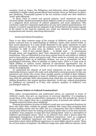 countries, (such as Turkey, the Philippines and Indonesia) where children's economic
contribution is highly valued, parents placed much greater stress on 'deference to elders'
and 'obedience'. Presumably parents in the two societies would view their children's
'needs' quite differently.
    In short, while in certain very general respects, 'need' statements may have
universal validity, detailed prescriptions about children's needs are normative, and depend
on a judgment about processes of cultural adaptation and social adjustment. This
conclusion could have important implications for any inter-cultural generalizations. For
instance, it could be argued that the emphasis in the United Nations Declaration (quoted
at the outset) on the need for maternal care, which was informed by western family
arrangements and research, risks being ethnocentric.

      Needs and Cultural Prescriptions
There is one other common usage of the concept of children's needs which is even
further removed from an understanding of children's nature, their mental health, or
their social adjustment. It is most clearly illustrated by the policy statements on early
education quoted at the outset. Take the conclusions of the House of Commons Select
Committee in 1988. In what sense do children 'need to be with adults who are
interesting,. . . need to have natural objects . . . to handle, need . . . to communicate
through music and imaginative play? Such educational needs are largely a cultural
construction. They are illustrated in even more extreme form by such claims as 'children
need to learn physics, pottery and parent craft'. These needs are certainly not a part of
the psychological make up of individual children, nor even a prerequisite for their
psychological well-being, either in absolute or relative terms. There is a weak sense in
which children in western society deprived of educational opportunities may be
culturally maladapted, but there is plenty of room for argument about the appropriate
criteria for judging that.
     To understand the ubiquity of such 'need' statements we have to consider the
relationship between experts who make such authoritative pronouncements (in this case
educators) and clients who receive them (usually parents on behalf of their children).
Framing professional judgments in terms of 'children's needs' serves to direct attention
away from the particular adult value-position from which they are made. Projected onto
children themselves, they acquire spurious objectivity. In this way, cultural prescriptions
for childhood are presented as if they were intrinsic qualities of children's own
psychological make-up.

      Human Nature or Cultural Construction?
When policy recommendations and professional advice are expressed in terms of
children's needs, they give an impression of universal objectivity. It is tempting to
accept them at face value as authoritative statements of fact. But beneath the veneer of
certainty I have argued there lies a complicated array of personal and cultural values
alongside empirical claims about childhood.
    Framing prescriptions in terms of children's needs may serve important functions for
those who make them, notably the greater authority that comes from projecting their
decision-making criteria onto the child. But as a consequence they fail to differentiate
several quite distinct bases for making prescriptions about what is in the best interests
of children. Four categories of usage have been distinguished: 'need' as a description of
children's psychological nature; 'need' as an inference from what is known about the
pathological consequences of particular childhood experiences; 'need' as a judgment
about which childhood experiences are most culturally adaptive; and 'need' as a
prescription about which childhood experiences are most highly valued in society. These
are not just matters of emphasis. The different usages have quite different statuses, which
 