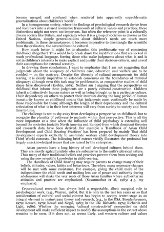 become merged and confused when rendered into apparently unproblematic
generalizations about children's 'needs'.
    In a homogeneous society, where the findings of psychological research derive from
and feed back into a shared normative framework of cultural values and practices, these
distinctions might not seem too important. But when the reference point is a culturally
diverse society like Britain, and especially when it is a group of societies as diverse as the
United Nations, simple generalizations about children's needs are much more
problematic. In these circumstances, it becomes imperative to disentangle the scientific
from the evaluative, the natural from the cultural.
     How much better it might be to abandon this problematic way of construing
childhood altogether? This would help break down the mystifications that are locked in
much professional language, forcing those who make judgments about what is and is
not in children's interests to make explicit and justify their decision-criteria, and unveil
their assumptions for external scrutiny.
     In drawing these conclusions, I want to emphasize that I am not suggesting that
judgments about the adequacy of children's care, education and welfare are to be
avoided — on the contrary. Despite the diversity of cultural arrangements for child
rearing, it is clearly imperative to establish consensus on the boundaries of minimal
adequacy; although even this task may be problematic, as comparative studies of child
abuse have discovered (Korbin, 1981). Neither am I arguing that the perspectives on
childhood that inform these judgments are a purely cultural construction. Children
inherit a distinctively human nature as well as being brought up in a particular culture.
Their dependency on others to protect their interests during the long period of human
immaturity known as childhood means that judgments must continually be made by
those responsible for them; although the length of their dependency and the cultural
articulation of what is in their best interests will vary from society to society and from
time to time.
     The challenge is not to shy away from developing a perspective on childhood, but to
recognize the plurality of pathways to maturity within that perspective. This is all the
more important at a time when the influence of child psychology is extending well
beyond the societies (notably North America and Europe) from which dominant theories
and research data have been derived. For example a 'Handbook of Asian Child
Development and Child Rearing Practices' has been prepared by mainly Thai child
development experts explicitly to assimilate western child development theory into
Third World contexts. The following brief extract vividly illustrates the profound but
largely unacknowledged issues that are raised by the enterprise:
        Asian parents have a long history of well developed cultures behind them.
   They are mostly agriculturalists who are submissive to the earth's physical nature.
   Thus many of their traditional beliefs and practices prevent them from seeking and
   using the new scientific knowledge in child-rearing.
        The Handbook of Child Rearing may require parents to change many of their
   beliefs, attitudes, values, habits and behaviours. Therefore, many necessary changes
   will be met with some resistance. For example, giving the child more of the
   independence the child needs and making less use of power and authority during
   adolescence will shake the very roots of those Asian families where authoritarian
   attitudes and practice are emphasized. (Suvannathat et al, 1985: 4-5, my
   emphasis).
    Cross-cultural research has always held a respectable, albeit marginal role in
psychological work, (e.g., Warren, 1980). But it is only in the last ten years or so that
consideration of cultural and social context has begun to occupy centre-stage as an
integral element in mainstream theory and research, (e.g., in the USA: Bronfenbrenner,
1979; Kessen, 1979; Kessel and Siegel, 1983; in the UK: Richards, 1974; Richards and
Light, 1986). Whether the emerging 'cultural constructivist' perspective on child
development will make sufficient impact to modify the assumptions in the extract above
remains to be seen. If it does not, as seems likely, and western culture and values
 