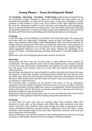 Group Phases – Team Development Model
The Forming – Storming – Norming – Performing model of team development was
first proposed by Bruce Tuckman in 1965, who maintained that these phases are all
necessary and inevitable - in order for the team to grow, to face up to challenges, to tackle
problems, to find solutions, to plan work, and to deliver results. This model has become
the basis for subsequent models of team dynamics and frequently used management
theory to describe the behaviour of existing teams. It has also taken a firm hold in the field
of experiential education, in outdoor education centres and organizations such as Outward
Bound® and NOLS, where teambuilding and leadership development are key goals.

Forming
In the first stages of team building, the forming of the team takes place. The team meets
and learns about the opportunity, challenges, agrees on goals and begins to tackle the
tasks. Team members tend to behave quite independently. They may be motivated but are
usually relatively uninformed of the issues and objectives of the team. Team members are
usually on their best behaviour but very focused on self. Mature team members begin to
model appropriate behaviour even at this early phase. Sharing the knowledge of the
concept of “Teams - Forming, Storming, Norming, Performing” is extremely helpful to the
team.
Supervisors of the team during this phase tend to need to be directive.

Storming
Every group will then enter the storming stage in which different ideas compete for
consideration. The team addresses issues such as what problems they are really supposed
to solve, how they will function independently and together and what leadership model
they will accept. Team members open out to each other and confront each other's ideas
and perspectives.
In some cases storming can be resolved quickly. In others, the team never leaves this stage.
The maturity of some team members usually determines whether the team will ever move
out of this stage. Immature team members will begin acting out to demonstrate how much
they know and convince others that their ideas are correct. Some team members will focus
on minutiae to evade real issues.
The storming stage is necessary to the growth of the team. It can be contentious,
unpleasant and even painful to members of the team who are averse to conflict. Tolerance
of each team member and their differences needs to be emphasized. Without tolerance and
patience the team will fail. This phase can become destructive to the team and will lower
motivation if allowed to get out of control.
Supervisors of the team during this phase may be more accessible but tend to still need to
be directive in their guidance of decision-making and professional behaviour.

Norming
At some point, the team may enter the norming stage. Team members adjust their
behaviour to each other as they develop work habits that make teamwork seem more
natural and fluid. Team members often work through this stage by agreeing on rules,
values, professional behaviour, shared methods, working tools and even taboos. During
this phase, team members begin to trust each other. Motivation increases as the team gets
more acquainted with the project.
Teams in this phase may lose their creativity if the norming behaviours become too strong
and begin to stifle healthy dissent and the team begins to exhibit groupthink.
 