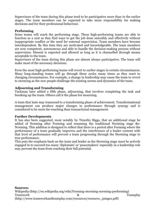 Supervisors of the team during this phase tend to be participative more than in the earlier
stages. The team members can be expected to take more responsibility for making
decisions and for their professional behaviour.

Performing
Some teams will reach the performing stage. These high-performing teams are able to
function as a unit as they find ways to get the job done smoothly and effectively without
inappropriate conflict or the need for external supervision. Team members have become
interdependent. By this time they are motivated and knowledgeable. The team members
are now competent, autonomous and able to handle the decision-making process without
supervision. Dissent is expected and allowed as long as it is channelled through means
acceptable to the team.
Supervisors of the team during this phase are almost always participative. The team will
make most of the necessary decisions.

Even the most high-performing teams will revert to earlier stages in certain circumstances.
Many long-standing teams will go through these cycles many times as they react to
changing circumstances. For example, a change in leadership may cause the team to revert
to storming as the new people challenge the existing norms and dynamics of the team.

Adjourning and Transforming
Tuckman later added a fifth phase, adjourning, that involves completing the task and
breaking up the team. Others call it the phase for mourning.

A team that lasts may transcend to a transforming phase of achievement. Transformational
management can produce major changes in performance through synergy and is
considered to be more far-reaching than transactional management.

Further Developments
It has also been suggested, most notably by Timothy Biggs, that an additional stage be
added of Norming after Forming and renaming the traditional Norming stage Re-
Norming. This addition is designed to reflect that there is a period after Forming where the
performance of a team gradually improves and the interference of a leader content with
that level of performance will prevent a team progressing through the Storming stage to
true performance.
This puts the emphasis back on the team and leader as the Storming stage must be actively
engaged in to succeed too many ‘diplomats’ or ‘peacemakers’ especially in a leadership role
may prevent the team from reaching their full potential.




Sources:
Wikipedia (http://en.wikipedia.org/wiki/Forming-storming-norming-performing)
Teamwork                                   &                              Teamplay
(http://www.teamworkandteamplay.com/resources/resource_5stages.pdf)
 