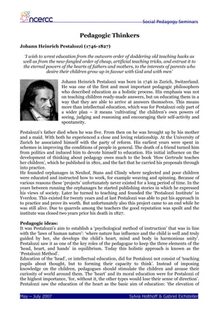 Social Pedagogy Seminars


                               Pedagogic Thinkers
Johann Heinrich Pestalozzi (1746-1827)

  ‘I wish to wrest education from the outworn order of doddering old teaching hacks as
 well as from the new-fangled order of cheap, artificial teaching tricks, and entrust it to
 the eternal powers of the hearts of fathers and mothers, to the interests of parents who
              desire their children grow up in favour with God and with men’

                      Johann Heinrich Pestalozzi was born in 1746 in Zurich, Switzerland.
                      He was one of the first and most important pedagogic philosophers
                      who described education as a holistic process. His emphasis was not
                      on teaching children ready-made answers, but on educating them in a
                      way that they are able to arrive at answers themselves. This means
                      more than intellectual education, which was for Pestalozzi only part of
                      a wider plan – it means ‘cultivating’ the children’s own powers of
                      seeing, judging and reasoning and encouraging their self-activity and
                      spontaneity.

Pestalozzi’s father died when he was five. From then on he was brought up by his mother
and a maid. With both he experienced a close and loving relationship. At the University of
Zurich he associated himself with the party of reform. His earliest years were spent in
schemes in improving the conditions of people in general. The death of a friend turned him
from politics and induced him to devote himself to education. His initial influence on the
development of thinking about pedagogy owes much to the book ‘How Gertrude teaches
her children’, which he published in 1801, and the fact that he carried his proposals through
into practice.
He founded orphanages in Neuhof, Stans and Clindy where neglected and poor children
were educated and instructed how to work, for example weaving and spinning. Because of
various reasons these ‘projects’ unfortunately never existed for a long period of time. In the
years between running the orphanages he started publishing stories in which he expressed
his views of society. Later he turned to teaching and founded the ‘Pestalozzi Institute’ in
Yverdon. This existed for twenty years and at last Pestalozzi was able to put his approach in
to practice and prove its worth. But unfortunately also this project came to an end while he
was still alive. Due to quarrels among the teachers the good reputation was spoilt and the
institute was closed two years prior his death in 1827.

Pedagogic ideas:
It was Pestalozzi’s aim to establish a ‘psychological method of instruction’ that was in line
with the ‘laws of human nature’: ‘where nature has influence and the child is well and truly
guided by her, she develops the child’s heart, mind and body in harmonious unity’.
Pestalozzi saw it as one of the key roles of the pedagogue to keep the three elements of the
‘head, heart, and hands’ in equilibrium. Today this holistic approach is known as the
‘Pestalozzi Method’.
Education of the ‘head’, or intellectual education, did for Pestalozzi not consist of ‘teaching
pupils about thought, but to forming their capacity to think’. Instead of imposing
knowledge on the children, pedagogues should stimulate the children and arouse their
curiosity of world around them. The ‘heart’ and its moral education were for Pestalozzi of
the highest importance, ‘for, without it, the other types would lose their sense of direction’.
Pestalozzi saw the education of the heart as the basic aim of education: ‘the elevation of

May – July 2007                                          Sylvia Holthoff & Gabriel Eichsteller
 
