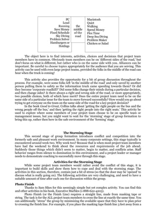 PC                  Macintosh
                                     Loud                  Quiet
                                  Running         the      Walking
                               Save Money       middle     Spend Money
                            Fixed Schedule      of the     Flex Time
                                Sky Diving       road      Deep Sea Diving
                            Problem Solver                 Problem Maker
                            Hamburgers or                  Chicken or Salad
                                  Hotdogs


        The object here is to find interests, activities, choices and decisions that project team
members have in common. Obviously team members can be on 'different sides of the road,' but
don't focus on what is different, but rather who is on the same side with you. Alliances can be
important. Be careful to choose topics appropriately for the audience that you are serving. This
activity can be used with even large project teams, provided the folks in the middle of the road can
hear when the truck is coming!

        This activity also provides the opportunity for a bit of group discussion throughout the
process. For example, were some folks left 'in the middle of the road' and only saved by another
person pulling them to safety as the information truck came speeding towards them? Or did
they become 'corporate roadkill?' Did some folks change their minds during a particular decision,
and then change sides? Is there always a right and wrong side of the road, or more appropriately,
two possible choices, both of which have merit? Does the entire project team need to be on the
same side of a particular issue for the team to move forward successfully? How would you go about
trying to get everyone on the team on the same side of the road for a key project decision?
        In the book Good to Great, Collins talks about 'getting the right people on the bus and the
wrong people off the bus,' and then 'getting the right people into the right seats.' This activity be
used to explore where some members of your project team choose to be on specific team or
management issues, but you might want to wait for the 'storming' stage of group formation to
bring this up, rather then here in the safe environment of the 'forming' stage.



                                    The Storming Stage
       This second stage of group formation introduces conflict and competition into the
formerly safe and pleasant work environment. In many corporate settings, this stage typically is
encountered around week two. Why week two? Because that is when most project team members
have had the weekend to think about the resources and requirements of the job ahead.
Suddenly those things which didn't seem to matter, begin to matter, and conflicts arise. Staff
behavior ranges from silence to domination in this environment, and a project leader or manager
needs to demonstrate coaching to successfully move through this stage.
                                 Activities for the Storming Stage
        While some project team members would rather avoid the conflict of this stage, it is
important to build skills and show them how to cope and deal with the storming stage. The
activities in this section, therefore, contain just a bit of stress (so that the door may be 'opened' to
discuss what is really going on). The following activities are very challenging, and need to have a
suitable amount of time after each one for discussion within the group.
Photo Finish
        Thanks to Sam Sikes for this seemingly simple but yet complex activity. You can find this
and other activities in his book, Executive Marbles (1-888-622-4203).
        Photo Finish (or the Finish Line) requires a straight line, made from masking tape or
string. The task is for the ALL project team members to cross the line at exactly the same time. You
can additionally "stress" the group by minimizing the available space that they have to plan prior
to crossing the finish line. For example, if you place the masking tape finish line 3 feet away from a
 