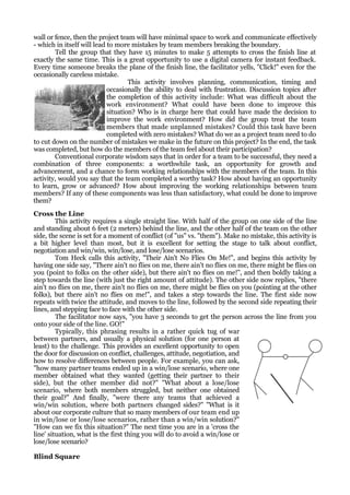 wall or fence, then the project team will have minimal space to work and communicate effectively
- which in itself will lead to more mistakes by team members breaking the boundary.
        Tell the group that they have 15 minutes to make 5 attempts to cross the finish line at
exactly the same time. This is a great opportunity to use a digital camera for instant feedback.
Every time someone breaks the plane of the finish line, the facilitator yells, "Click!" even for the
occasionally careless mistake.
                                    This activity involves planning, communication, timing and
                            occasionally the ability to deal with frustration. Discussion topics after
                            the completion of this activity include: What was difficult about the
                            work environment? What could have been done to improve this
                            situation? Who is in charge here that could have made the decision to
                            improve the work environment? How did the group treat the team
                            members that made unplanned mistakes? Could this task have been
                            completed with zero mistakes? What do we as a project team need to do
to cut down on the number of mistakes we make in the future on this project? In the end, the task
was completed, but how do the members of the team feel about their participation?
        Conventional corporate wisdom says that in order for a team to be successful, they need a
combination of three components: a worthwhile task, an opportunity for growth and
advancement, and a chance to form working relationships with the members of the team. In this
activity, would you say that the team completed a worthy task? How about having an opportunity
to learn, grow or advanced? How about improving the working relationships between team
members? If any of these components was less than satisfactory, what could be done to improve
them?
Cross the Line
         This activity requires a single straight line. With half of the group on one side of the line
and standing about 6 feet (2 meters) behind the line, and the other half of the team on the other
side, the scene is set for a moment of conflict (of "us" vs. "them"). Make no mistake, this activity is
a bit higher level than most, but it is excellent for setting the stage to talk about conflict,
negotiation and win/win, win/lose, and lose/lose scenarios.
         Tom Heck calls this activity, "Their Ain't No Flies On Me!", and begins this activity by
having one side say, "There ain't no flies on me, there ain't no flies on me, there might be flies on
you (point to folks on the other side), but there ain't no flies on me!", and then boldly taking a
step towards the line (with just the right amount of attitude). The other side now replies, "there
ain't no flies on me, there ain't no flies on me, there might be flies on you (pointing at the other
folks), but there ain't no flies on me!", and takes a step towards the line. The first side now
repeats with twice the attitude, and moves to the line, followed by the second side repeating their
lines, and stepping face to face with the other side.
         The facilitator now says, "you have 3 seconds to get the person across the line from you
onto your side of the line. GO!"
         Typically, this phrasing results in a rather quick tug of war
between partners, and usually a physical solution (for one person at
least) to the challenge. This provides an excellent opportunity to open
the door for discussion on conflict, challenges, attitude, negotiation, and
how to resolve differences between people. For example, you can ask,
"how many partner teams ended up in a win/lose scenario, where one
member obtained what they wanted (getting their partner to their
side), but the other member did not?" "What about a lose/lose
scenario, where both members struggled, but neither one obtained
their goal?" And finally, "were there any teams that achieved a
win/win solution, where both partners changed sides?" "What is it
about our corporate culture that so many members of our team end up
in win/lose or lose/lose scenarios, rather than a win/win solution?"
"How can we fix this situation?" The next time you are in a 'cross the
line' situation, what is the first thing you will do to avoid a win/lose or
lose/lose scenario?

Blind Square
 