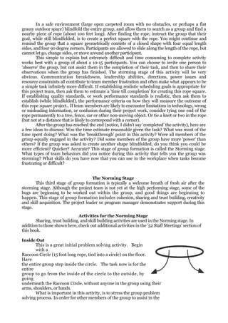 In a safe environment (large open carpeted room with no obstacles, or perhaps a flat
grassy outdoor space) blindfold the entire group, and allow them to search as a group and find a
nearby piece of rope (about 100 feet long). After finding the rope, instruct the group that their
goal, while still blindfolded, is to create a perfect square with the rope. You might continue and
remind the group that a square geometrically consists of a closed shape with four equal length
sides, and four 90 degree corners. Participants are allowed to slide along the length of the rope, but
cannot let go, change sides, or move around another participant.
        This simple to explain but extremely difficult and time consuming to complete activity
works best with a group of about a 10-15 participants. You can choose to invite one person to
'observe' the group, but not assist them in the completion of their task, and then to share their
observations when the group has finished. The storming stage of this activity will be very
obvious. Communication breakdowns, leadership abilities, directions, power issues and
resource constraints all contribute to team member frustration and often make what appears to be
a simple task infinitely more difficult. If establishing realistic scheduling goals is appropriate for
this project team, then ask them to estimate a 'time till completion' for creating this rope square.
If establishing quality standards, or work performance standards is realistic, then ask them to
establish (while blindfolded), the performance criteria on how they will measure the outcome of
this rope square project.. If team members are likely to encounter limitations in technology, wrong
or misleading information, or confusion during their project work, consider tying one end of the
rope permanently to a tree, fence, car or other non-moving object. Or tie a knot or two in the rope
(but not at a distance that is likely to correspond with a corner).
        After the group has reached the end (notice, I didn't say 'completed' the activity), here are
a few ideas to discuss: Was the time estimate reasonable given the task? What was most of the
time spent doing? What was the 'breakthrough' point in this activity? Were all members of the
group equally engaged in the activity? Did some members of the group have more 'power' than
others? If the group was asked to create another shape blindfolded, do you think you could be
more efficient? Quicker? Accurate? This stage of group formation is called the Storming stage.
What types of team behaviors did you notice during this activity that tells you the group was
storming? What skills do you have now that you can use in the workplace when tasks become
frustrating or difficult?


                                      The Norming Stage
       This third stage of group formation is typically a welcome breath of fresh air after the
storming stage. Although the project team is not yet at the high performing stage, some of the
bugs are beginning to be worked out within the group, and good things are beginning to
happen. This stage of group formation includes cohesion, sharing and trust building, creativity
and skill acquisition. The project leader or program manager demonstrates support during this
stage.
                               Activities for the Norming Stage
        Sharing, trust building, and skill building activities are used in the Norming stage. In
addition to those shown here, check out additional activities in the '52 Staff Meetings' section of
this book.

Inside Out
       This is a great initial problem solving activity. Begin
       with a
Raccoon Circle (15 foot long rope, tied into a circle) on the floor.
Have
the entire group step inside the circle. The task now is for the
entire
group to go from the inside of the circle to the outside, by
going
underneath the Raccoon Circle, without anyone in the group using their
arms, shoulders, or hands.
       What is important in this activity, is to stress the group problem
solving process. In order for other members of the group to assist in the
 
