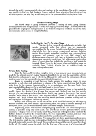 through the activity, partners switch roles, and continue. At the completion of the activity, partners
can provide feedback to their backseat drivers, and tell them what they liked about working
with their partner, or what they would change about the guidance offered during the activity.



                                  The Performing Stage
       The fourth stage of group formation provides a feeling of unity, group identity,
interdependence and independence. It is the most highly productive stage. Leadership from the
project leader or program manager comes in the form of delegation. The team has all the skills,
resources and talent needed to complete the task.




                             Activities for the Performing Stage
                                     This stage is best explored using challenging activities that
                              require advanced skills, but which can be successfully
                              accomplished by the group. Activities that build enthusiasm are
                              also helpful here. Large group projects such as tower building
                              (using Tinkertoys©, uncooked spaghetti and marshmallows,
                              newspaper and masking tape, or even PVC tubing), and
                              challenge courses (low and high ropes activities) are useful. In the
                              photograph, a group is completing a PVC tubing network which has
                              plenty of connections, but no holes for anything to 'leak' out of the
                              network. These Teamplay Tubes and other teambuilding props are
                              available from Training Wheels Inc. at 1-888-553-0147 or
                              www.training-wheels.com.
Grand Prix Racing
        Turn the Raccoon Circle into a complete circle or loop using a water knot, and you are
ready for the ultimate in sport racing. Thanks to Tom Heck for not only the idea for this activity,
but also the enthusiasm to lead it effectively. This activity will boost the enthusiasm of your
audience, and provide some moderate competition in the process.
        Begin by spreading several Raccoon Circles around the available space, in close
proximity to each other. Ask participants to join one of the "racing teams", picking their favorite
color team in the process. Approximately 5 to 10 participants per Raccoon Circle. Have
participants hold the Raccoon Circle with both hands in front of them.
        "Ladies and Gentlemen! It is summertime, and that means one thing in this part of the
world - Grand Prix Racing ! Now I know that you are such die-hard race fans that just the
thought of a race makes your heart beat faster. So this race comes in three parts. First, when I
say that "we're going to have a race", your response is loud, "Yahoo!!!!!" Next I'll say, start your
engines! and I want to hear your best race car sounds (audience practices making race car
revving engine, shifting gears and braking sounds).
        Finally, with so many cars on the track today, it will be difficult to see just which group
finishes their race first, so we'll need a sign indicating when your group is finished. That sign is to
raise your hands (and the Raccoon Circle) above your heads and yell "Yessssssssss!""
        Logistically, Grand Prix involves having the group transfer the knot around the group as
quickly as possible, using only their hands. This activity can even be performed for a seated
audience. To begin, you'll need a "start / finish" line, which can be the person that was born the
farthest distance away from the present location. The race begins at this location, and ends when
the knot is passed around the circle, and returns to this same location (Yessssssss!)
        Typically in Raccoon Circle Grand Prix racing, there are three qualifying rounds or races.
The first race is a single lap race to the right, with the knot traveling once around the inside of
the circle to the right (counterclockwise). The second race is a multi-lap race (two or three laps)
to the left (clockwise) around the circle. And the final race of the series, is a "winner take all"
 
