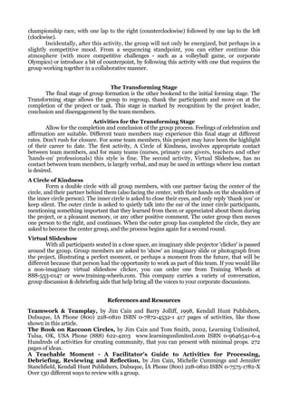 championship race, with one lap to the right (counterclockwise) followed by one lap to the left
(clockwise).
        Incidentally, after this activity, the group will not only be energized, but perhaps in a
slightly competitive mood. From a sequencing standpoint, you can either continue this
atmosphere (with more competitive challenges - such as a volleyball game, or corporate
Olympics) or introduce a bit of counterpoint, by following this activity with one that requires the
group working together in a collaborative manner.


                                  The Transforming Stage
       The final stage of group formation is the other bookend to the initial forming stage. The
Transforming stage allows the group to regroup, thank the participants and move on at the
completion of the project or task. This stage is marked by recognition by the project leader,
conclusion and disengagement by the team members.
                            Activities for the Transforming Stage
        Allow for the completion and conclusion of the group process. Feelings of celebration and
affirmation are suitable. Different team members may experience this final stage at different
rates. Don't rush for closure. For some team members, this project may have been the highlight
of their career to date. The first activity, A Circle of Kindness, involves appropriate contact
between team members, and for many teams (nurses, primary care givers, teachers and other
'hands-on' professionals) this style is fine. The second activity, Virtual Slideshow, has no
contact between team members, is largely verbal, and may be used in settings where less contact
is desired.
A Circle of Kindness
         Form a double circle with all group members, with one partner facing the center of the
circle, and their partner behind them (also facing the center, with their hands on the shoulders of
the inner circle person). The inner circle is asked to close their eyes, and only reply 'thank you' or
keep silent. The outer circle is asked to quietly talk into the ear of the inner circle participants,
mentioning something important that they learned from them or appreciated about them during
the project, or a pleasant memory, or any other positive comment. The outer group then moves
one person to the right, and continues. When the outer group has completed the circle, they are
asked to become the center group, and the process begins again for a second round.
Virtual Slideshow
        With all participants seated in a close space, an imaginary slide projector 'clicker' is passed
around the group. Group members are asked to 'show' an imaginary slide or photograph from
the project, illustrating a perfect moment, or perhaps a moment from the future, that will be
different because that person had the opportunity to work as part of this team. If you would like
a non-imaginary virtual slideshow clicker, you can order one from Training Wheels at
888-553-0147 or www.training-wheels.com. This company carries a variety of conversation,
group discussion & debriefing aids that help bring all the voices to your corporate discussions.


                                   References and Resources
Teamwork & Teamplay, by Jim Cain and Barry Jolliff, 1998, Kendall Hunt Publishers,
Dubuque, IA Phone (800) 228-0810 ISBN 0-7872-4532-1 417 pages of activities, like those
shown in this article.
The Book on Raccoon Circles, by Jim Cain and Tom Smith, 2002, Learning Unlimited,
Tulsa, OK, USA Phone (888) 622-4203 www.learningunlimited.com ISBN 0-9646541-6-4
Hundreds of activities for creating community, that you can present with minimal props. 272
pages of ideas.
A Teachable Moment - A Facilitator's Guide to Activities for Processing,
Debriefing, Reviewing and Reflection, by Jim Cain, Michelle Cummings and Jennifer
Stanchfield, Kendall Hunt Publishers, Dubuque, IA Phone (800) 228-0810 ISBN 0-7575-1782-X
Over 130 different ways to review with a group.
 
