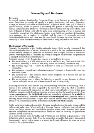 Normality and Deviance
Deviance
In general, deviance is defined as “behavior, ideas, or attributes of an individual which
some, though not necessarily all, people in a society find wrong, bad, crazy, disgusting,
strange, or immoral – in other words offensive”( Higgins & Butler 1982, p2). If the way a
person behaves, thinks or appears is disturbing, this person is deviating from what is
normal and respectable. Therefore “deviance and respectability are ‘flip sides’ of the same
coin” ( Higgins & Butler 1982, p8). To get a clear understanding of what is normal and
respectable, we contrast it to what seems deviant to us. In this way, deviance is important,
even necessary, for a society to establish and be aware of commonly accepted,
institutionalized norms and rules. On the other hand, in order to name deviance, it is
necessary to know what the normality is from which is being deviated in such cases.


The Concept of Normality
Normality is according to the Danish sociologist Jesper Holst socially constructed. For
him, during development of society, what was abnormal in the past has become normal, as
society actually changes its definition of normality. For example, children of unmarried
parents were stigmatized as “bastards” by society in the past, but nowadays the perception
is changed, this is not abnormal anymore.
Holst and Madsen (1998) describe this concept of normality in five ways:
• The statistical way – in which the person acts in a different way from what is described
    as normal; normality is based on how many people are behaving in a certain way.
• The formally legal way – where the behavior is seen as a violation of law or as
    criminality.
• The preventive criminal way – wherein the person’s behavior is threatened to turn into
    a criminal career.
• The medical way – the behavior shows some symptoms of a disease and can be
    medically proven to be abnormal.
• The socio-cultural way – where the behavior is morally wrong, because it offends
    cultural and social norms; this is becoming weak as it is losing clarity.

Holst argues that the socio-cultural way of constructing normality is decreasing; what is
normal is less defined by what is agreed to be moral, but rather by what is scientific.
Normality is consequently dependent on what can be scientifically proven, giving more
definition power to medical and psychological sciences. Moving the moral perspective from
the surroundings to the individual and trying to find the problem at the social level
inside the medical way, instead of focusing on the sociological level, gives the society a
meaning about what is normal. We just trust doctors because they can deliver scientific
proof, so we automatically cut the democratic debate (Holst & Madsen 1998).

In the social construction of normality, deviance has also to do with social power and the
influence of social class. “When we look at deviance from or conformity to social rules or
norms, we always have to bear in mind the question, whose rules” (Giddens 1997, p173).
This can be regarded for instance at school, where the rules are made by the person with
the most power, the teacher.
On a micro-cultural level, normality and deviance are also defined in peer groups. Their
definitions might, however, differ from the concept of normality that society has created.
Consequently, society might perceive a group as deviant, although its behavior seems
normal to the group members.
 