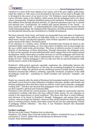 Social Pedagogy Seminars
ourselves to a sense of the inner dignity of our nature, and of the pure, higher, godly being,
which lies within us. This sense is not developed by the power of our mind in thought, but
is developed by the power of our heart in love.’ For Pestalozzi, moral education aimed to
convey Christian values to the children, which meant that the pedagogue had to live these
values. Consequently, Pestalozzi abolished caning in his institution. Pestalozzi also realised
that children learn through physical activities, as ‘physical experiences give rise to mental
and spiritual ones’. Consequently, his method paid special attention to the ‘hands’ – or
more exactly the whole body – as understanding the world, being in direct contact with the
world and grasping things. He emphasized the importance of tactile perception and pointed
out that physical education also contributed to a healthy development.

The three elements ‘head, heart, and hands’ are inseparable from each other in Pestalozzi’s
method. ‘Nature forms the child as an indivisible whole, as a vital organic unity with many
sided moral, mental, and physical capacities. Each of these capacities is developed through
and by means of the others,’ Pestalozzi stated.
To be educative in a holistic sense, Pestalozzi demanded that learning be based on the
individual child’s understanding, on ‘close observation of children and on deep insight into
the way a child’s mind works and develops’. This form of reflective practice is stated in his
doctrine of Anschauung, of direct observation. Through observation, the pedagogue aims
to ‘find out the capacities of each individual child’ and to support him in his unique natural
development. Hence observation is needed, because it is not the pedagogue who forms the
child; the potentiality of each child is implemented by nature as ‘a little seed contains the
design of a tree’. And the pedagogue’s role is to take care ‘that no untoward influence shall
disturb nature’s march of developments’.

Pestalozzi’s child-centred approach especially emphasises the relationship between the
pedagogue and child. Describing love as ‘the sole, the everlasting foundation’ for education
without which ‘neither the physical not the intellectual powers [would] develop naturally’,
Pestalozzi assumed that without a satisfying, especially emotional, acceptance of the child
all pedagogy would fail – something we would nowadays call ‘openness’, ‘empathy’, and
‘affection’.

Nearly two centuries after the death of Pestalozzi his formulated method of the ‘head, heart
and hands’ can be found in other definitions of holistic education. Studies with Danish and
German pedagogues show that these terms are still key words used to describe a pedagogic
working style – and they also demand that pedagogues work with ‘head, heart, and hands’,
use their cognitive, physical and emotional skills.
Pestalozzi is also relevant for current practice, because he fought for social justice and was
committed to working ‘with those who have suffered within society. He saw education as
central to the improvement of social conditions’. This shows that there is much brilliance
and relevance to be found in Pestalozzi’s thought. Pedagogues, and among them youth
workers, must not forget his initiative; moreover they should cherish his ideas by applying
them in everyday-practice. Surely, these ideas cannot be put into the contemporary context
of pedagogy without reflection – but then, it was Pestalozzi himself who demanded
reflective practice.

Further readings:
The key text is the ‘classic’ Pestalozzi text on education
Pestalozzi, J.H. (1894): How Gertrude teaches her children, translated by Lucy, E. Holland
and Frances C. Turner. Edited with an introduction by Ebenezer Cooke.
London: Swan Sonnenschein


May – July 2007                                          Sylvia Holthoff & Gabriel Eichsteller
 