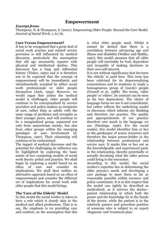Empowerment
Excerpt from:
Thompson, N, & Thompson, S. (2001). Empowering Older People: Beyond the Care Model.
Journal of Social Work, 1, 61-76.

Care Versus Empowerment?                       is what older people need. Whilst it
It has to be recognized that a great deal of   cannot be denied that there is a
social work practice and related service       correlation between advancing age and
provision is still influenced by medical       illness and disability (Walker and Maltby,
discourse, particularly the assumption         1997), this model assumes that all older
that old age necessarily equates with          people will inevitably be frail, dependent
physical and intellectual decline. This        and incapable of making decisions in
discourse has a long and influential           their own self-interest.
history (Tinker, 1992) and it is therefore     It is not without significance that the term
not to be expected that the concept of         ‘the elderly’ is used here. This term has
empowerment will be immediately and            been criticized for its depersonalizing
wholeheartedly accepted by either social       connotations and its tendency to imply a
work professionals or older people             homogeneous group of (needy) people
themselves (Jack, 1995). However, we           (Fennell et al., 1988). The terms, ‘older
would argue that unless the medical            people’ or ‘elders’, by contrast can be seen
model is challenged, older people will         as far less deprecatory. The choice of
continue to be conceptualized by service       language forms we use is not coincidental,
providers and policy-makers as recipients      but rather reflects the underlying model
of care, rather than as adults with the        or discourse which informs our thinking
same range of problems and strengths as        and therefore our practice. The quality
their younger peers, and will continue to      and appropriateness of our practice
be a marginalized group, separated not         therefore owe much to the language we
only from mainstream society, but also         use (Hastings, 1996). For the social
from other groups within the emerging          worker, this model identifies him or her
paradigm of user involvement (S.               as the gatekeeper of scarce resources and
Thompson, 1997). Their citizenship will        therefore the major power-holder in the
continue to be undermined.                     relationship between professional and
The impact of medical discourse and the        service user. It marks him or her out as
potential for challenging its influence can    the knowledgeable and experienced party
be highlighted by exploring the basic          in the relationship, thereby potentially or
tenets of two competing models of social       actually devaluing what the older person
work theory: policy and practice. We shall     could bring to the encounter.
begin by exploring a model based on an         According to this model, the social
ethos of care and consider its                 worker’s expertise lies in determining the
implications. We shall then outline an         older person’s needs and developing a
alternative approach based on an ethos of      care package to meet them as far as
empowerment and consider the different         reasonably possible within resource and
set of implications for social work with       policy constraints. It is in this respect that
older people that this model brings.           the model can rightly be described as
                                               medicalized, as it mirrors the doctor–
The ‘Care of the Elderly’ Model                patient relationship in which both the
In this model the social worker is taken to    power and the knowledge lie in the hands
have a role which is closely akin to the       of the doctor, while the patient is in the
medical and allied professions. That is to     relatively passive and powerless position
say, the emphasis is on providing care         of someone who is subject to an expert
and comfort, on the assumption that this       ‘diagnosis’ and ‘treatment plan’.
 