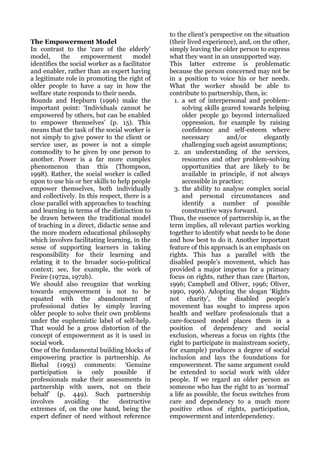 to the client’s perspective on the situation
The Empowerment Model                            (their lived experience), and, on the other,
In contrast to the ‘care of the elderly’         simply leaving the older person to express
model,      the    empowerment        model      what they want in an unsupported way.
identifies the social worker as a facilitator    This latter extreme is problematic
and enabler, rather than an expert having        because the person concerned may not be
a legitimate role in promoting the right of      in a position to voice his or her needs.
older people to have a say in how the            What the worker should be able to
welfare state responds to their needs.           contribute to partnership, then, is:
Bounds and Hepburn (1996) make the                 1. a set of interpersonal and problem-
important point: ‘Individuals cannot be               solving skills geared towards helping
empowered by others, but can be enabled               older people go beyond internalized
to empower themselves’ (p. 15). This                  oppression, for example by raising
means that the task of the social worker is           confidence and self-esteem where
not simply to give power to the client or             necessary        and/or       elegantly
service user, as power is not a simple                challenging such ageist assumptions;
commodity to be given by one person to             2. an understanding of the services,
another. Power is a far more complex                  resources and other problem-solving
phenomenon than this (Thompson,                       opportunities that are likely to be
1998). Rather, the social worker is called            available in principle, if not always
upon to use his or her skills to help people          accessible in practice;
empower themselves, both individually              3. the ability to analyse complex social
and collectively. In this respect, there is a         and personal circumstances and
close parallel with approaches to teaching            identify a number of possible
and learning in terms of the distinction to           constructive ways forward.
be drawn between the traditional model           Thus, the essence of partnership is, as the
of teaching in a direct, didactic sense and      term implies, all relevant parties working
the more modern educational philosophy           together to identify what needs to be done
which involves facilitating learning, in the     and how best to do it. Another important
sense of supporting learners in taking           feature of this approach is an emphasis on
responsibility for their learning and            rights. This has a parallel with the
relating it to the broader socio-political       disabled people’s movement, which has
context; see, for example, the work of           provided a major impetus for a primary
Freire (1972a, 1972b).                           focus on rights, rather than care (Barton,
We should also recognize that working            1996; Campbell and Oliver, 1996; Oliver,
towards empowerment is not to be                 1990, 1996). Adopting the slogan ‘Rights
equated with the abandonment of                  not charity’, the disabled people’s
professional duties by simply leaving            movement has sought to impress upon
older people to solve their own problems         health and welfare professionals that a
under the euphemistic label of self-help.        care-focused model places them in a
That would be a gross distortion of the          position of dependency and social
concept of empowerment as it is used in          exclusion, whereas a focus on rights (the
social work.                                     right to participate in mainstream society,
One of the fundamental building blocks of        for example) produces a degree of social
empowering practice is partnership. As           inclusion and lays the foundations for
Biehal (1993) comments: ‘Genuine                 empowerment. The same argument could
participation    is    only    possible     if   be extended to social work with older
professionals make their assessments in          people. If we regard an older person as
partnership with users, not on their             someone who has the right to as ‘normal’
behalf’ (p. 449). Such partnership               a life as possible, the focus switches from
involves     avoiding     the    destructive     care and dependency to a much more
extremes of, on the one hand, being the          positive ethos of rights, participation,
expert definer of need without reference         empowerment and interdependency.
 