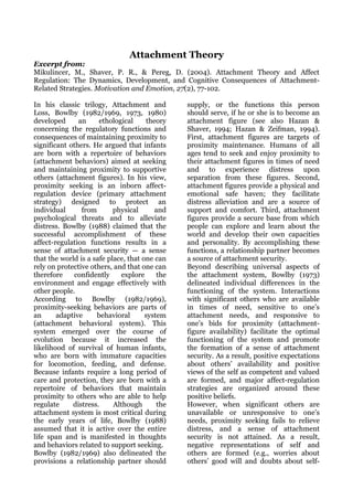 Attachment Theory
Excerpt from:
Mikulincer, M., Shaver, P. R., & Pereg, D. (2004). Attachment Theory and Affect
Regulation: The Dynamics, Development, and Cognitive Consequences of Attachment-
Related Strategies. Motivation and Emotion, 27(2), 77-102.

In his classic trilogy, Attachment and           supply, or the functions this person
Loss, Bowlby (1982/1969, 1973, 1980)             should serve, if he or she is to become an
developed      an     ethological      theory    attachment figure (see also Hazan &
concerning the regulatory functions and          Shaver, 1994; Hazan & Zeifman, 1994).
consequences of maintaining proximity to         First, attachment figures are targets of
significant others. He argued that infants       proximity maintenance. Humans of all
are born with a repertoire of behaviors          ages tend to seek and enjoy proximity to
(attachment behaviors) aimed at seeking          their attachment figures in times of need
and maintaining proximity to supportive          and to experience distress upon
others (attachment figures). In his view,        separation from these figures. Second,
proximity seeking is an inborn affect-           attachment figures provide a physical and
regulation device (primary attachment            emotional safe haven; they facilitate
strategy) designed to protect an                 distress alleviation and are a source of
individual      from       physical       and    support and comfort. Third, attachment
psychological threats and to alleviate           figures provide a secure base from which
distress. Bowlby (1988) claimed that the         people can explore and learn about the
successful accomplishment of these               world and develop their own capacities
affect-regulation functions results in a         and personality. By accomplishing these
sense of attachment security — a sense           functions, a relationship partner becomes
that the world is a safe place, that one can     a source of attachment security.
rely on protective others, and that one can      Beyond describing universal aspects of
therefore     confidently     explore      the   the attachment system, Bowlby (1973)
environment and engage effectively with          delineated individual differences in the
other people.                                    functioning of the system. Interactions
According to Bowlby (1982/1969),                 with significant others who are available
proximity-seeking behaviors are parts of         in times of need, sensitive to one’s
an      adaptive     behavioral       system     attachment needs, and responsive to
(attachment behavioral system). This             one’s bids for proximity (attachment-
system emerged over the course of                figure availability) facilitate the optimal
evolution because it increased the               functioning of the system and promote
likelihood of survival of human infants,         the formation of a sense of attachment
who are born with immature capacities            security. As a result, positive expectations
for locomotion, feeding, and defense.            about others’ availability and positive
Because infants require a long period of         views of the self as competent and valued
care and protection, they are born with a        are formed, and major affect-regulation
repertoire of behaviors that maintain            strategies are organized around these
proximity to others who are able to help         positive beliefs.
regulate     distress.     Although       the    However, when significant others are
attachment system is most critical during        unavailable or unresponsive to one’s
the early years of life, Bowlby (1988)           needs, proximity seeking fails to relieve
assumed that it is active over the entire        distress, and a sense of attachment
life span and is manifested in thoughts          security is not attained. As a result,
and behaviors related to support seeking.        negative representations of self and
Bowlby (1982/1969) also delineated the           others are formed (e.g., worries about
provisions a relationship partner should         others’ good will and doubts about self-
 
