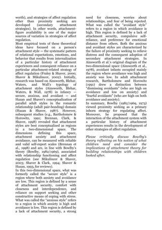 worth), and strategies of affect regulation    need for closeness, worries about
other than proximity seeking are               relationships, and fear of being rejected.
developed       (secondary      attachment     What was called the “avoidant style”
strategies). In other words, attachment-       refers to a region in which avoidance is
figure availability is one of the major        high. This region is defined by a lack of
sources of variation in strategies of affect   attachment security, compulsive self-
regulation.                                    reliance, and preference for emotional
Most empirical tests of these theoretical      distance from others. Both the anxious
ideas have focused on a person’s               and avoidant styles are characterized by
attachment style — the systematic pattern      the failure of proximity seeking to relieve
of relational expectations, emotions, and      distress and the consequent adoption of
behavior that results from internalization     secondary attachment strategies. In
of a particular history of attachment          Ainsworth et al.’s original diagram of the
experiences and consequent reliance on a       two-dimensional space (Ainsworth et al.,
particular attachment-related strategy of      1978), avoidant infants occupied mainly
affect regulation (Fraley & Shaver, 2000;      the region where avoidance was high and
Shaver & Mikulincer, 2002). Initially,         anxiety was low. In adult attachment
research was based on Ainsworth, Blehar,       research, Bartholomew and Horowitz
Waters,     and     Wall’s   typology     of   (1991) drew a distinction between
attachment styles (Ainsworth, Blehar,          “dismissing avoidants” (who are high on
Waters, & Wall, 1978) in infancy —             avoidance and low on anxiety) and
secure, anxious, and avoidant — and            “fearful avoidants” (who are high on both
Hazan and Shaver’s conceptualization of        avoidance and anxiety).
parallel adult styles in the romantic          In summary, Bowlby (1982/1969, 1973)
relationship (adult pair-bonding) domain       viewed proximity seeking as a primary
(Hazan & Shaver, 1987). However,               inborn strategy for regulating affect.
subsequent studies (e.g., Bartholomew &        Moreover, he proposed that the
Horowitz, 1991; Brennan, Clark, &              interaction of the attachment system with
Shaver, 1998) revealed that attachment         a particular history of attachment
styles are best conceptualized as regions      experiences results in the development of
in a two-dimensional space. The                other strategies of affect regulation.
dimensions       defining    this    space,
attachment anxiety and attachment              Please critically discuss Bowlby’s
avoidance, can be measured with reliable       theory reflecting on his notion of what
and valid self-report scales (Brennan et       children need and consider the
al., 1998) and are, in line with Bowlby’s      implications of attachment theory for
theory (Bowlby, 1982/1969), associated         building relationships with children
with relationship functioning and affect       looked after.
regulation (see Mikulincer & Shaver,
2003; Shaver & Clark, 1994; Shaver &
Hazan, 1993, for reviews).
In this two-dimensional space, what was
formerly called the “secure style” is a
region where both anxiety and avoidance
are low. This region is defined by a sense
of attachment security, comfort with
closeness and interdependence, and
reliance on support seeking and other
constructive means of coping with stress.
What was called the “anxious style” refers
to a region in which anxiety is high and
avoidance is low. This region is defined by
a lack of attachment security, a strong
 