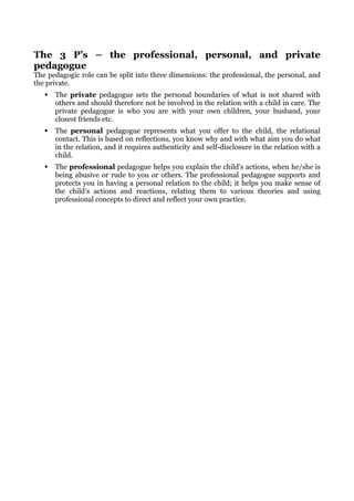 The 3 P’s – the professional, personal, and private
pedagogue
The pedagogic role can be split into three dimensions: the professional, the personal, and
the private.
      The private pedagogue sets the personal boundaries of what is not shared with
       others and should therefore not be involved in the relation with a child in care. The
       private pedagogue is who you are with your own children, your husband, your
       closest friends etc.
      The personal pedagogue represents what you offer to the child, the relational
       contact. This is based on reflections, you know why and with what aim you do what
       in the relation, and it requires authenticity and self-disclosure in the relation with a
       child.
      The professional pedagogue helps you explain the child’s actions, when he/she is
       being abusive or rude to you or others. The professional pedagogue supports and
       protects you in having a personal relation to the child; it helps you make sense of
       the child’s actions and reactions, relating them to various theories and using
       professional concepts to direct and reflect your own practice.
 