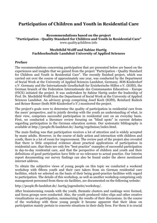 Participation of Children and Youth in Residential Care

                   Recommendations based on the project
"Participation - Quality Standard for Children and Youth in Residential Care"
                            www.quality4children.info

                     Mechthild Wolff and Sabine Hartig
            Fachhochschule Landshut University of Applied Sciences

Preface
The recommendations concerning participation that are presented below are based on the
experiences and insights that we gained from the project "Participation - Quality Standard
for Children and Youth in Residential Care". The recently finished project, which was
carried out over the course of approximately one year, was conducted by the Department
of Social Work at the University of Applied Sciences Landshut, Germany. SOS-Kinderdorf
e.V. Germany and the Internationale Gesellschaft fur Erzieherische Hilfen e.V. (IGfH), the
German branch of the Federation Internationale des Communautes Educatives - Europe
(FICE) initiated the project. It was undertaken by Sabine Hartig under the leadership of
Prof. Dr. Mechthild Wolff from the Department of Social Work at the University of Applied
Sciences Landshut. An advisory group comprising Josef Koch (IGfH), Reinhard Rudeck
and Reiner Romer (both SOS-Kinderdorf e.V.) monitored the project.
The project's goals were to determine the quality of participation in residential care from
the users' perspective, and to jointly develop with the youth an understanding of what, in
their view, comprises successful participation in residential care on an everyday basis.
First, we conducted a literature review focusing on "blind spots" in current debates
regarding participation in the German education system. Our systematic bibliography is
available at http://people.fh-landshut.de/~hartig/ergebnisse/index.html.
The main finding was that participation receives a lot of attention and is widely accepted
by many adults. However, in the course of daily action and interaction with children and
youth, there is a lot of room for improvement. The review part of the project also revealed
that there is little empirical evidence about practical applications of participation in
residential care, that there are only few "best practice" examples of successful participation
in day-to-day residential care, and that the perspective of children and youth and their
definitions of good participation have little or no relevance to actual practice. Our Interim
report documenting our survey findings can also be found under the above mentioned
internet address.
To obtain the subjective views of young people on this topic we conducted a weekend
workshop with fifteen youth and their care takers from six German residential care
facilities, which we selected on the basis of their being good-practice facilities with regard
to participation. The details of this workshop, as well as another workshop comprising only
management personnel from these six facilities, are documented on the following website:
http://people.fh-landshut.de/~hartig/jugendseite/workshop/.
After brainstorming rounds with the youth, thematic clusters and rankings were formed,
and focus groups were conducted. Also, the youth produced video clips and other creative
visualizations on participation, summarizing the results of their discussions. In the course
of the workshop with these young people it became apparent that their ideas on
participation mainly pertain to concrete situations in their daily lives. For them it is crucial
 