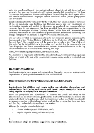 as to how openly and honestly the professional care takers interact with them, and how
authentic they perceive the professionals' attitude towards their participation. We have
documented the procedure, results and insights of the workshop in a final report, which
will soon be available under the project website mentioned earlier (second paragraph of
this document).
Based on the results of the workshop with the youth, their care takers and senior personnel
of the six residential care facilities, our literature review and our examination of
participation projects and models in Germany, we developed the recommendations
presented later in this document. We have provided these recommendations to the
network of the European initiative "Quality4Children", which deals with the development
of quality standards in the care of externally placed children. Information concerning this
Europe-wide project can be found at http://www.quality4children.info.
We have also provided the recommendations to the discussion process concerning the
development of the "Unitod Nations Guidelines for the Protection of Children without
Parental Care". Since participation will be part of the agenda at the "Day of General
Discussion" of the United Notions In September 2006, we feel that the recommendations
from this project also should be considered and reviewed. Further information on the Day
of General Discussion is available at the following web page:
http://www.ohchr.org/english/bodies/crc/discussion.htm.
As a next step, to empirically underline this project's findings, we are currently preparing a
follow-up project, a German-wide representative survey among youth in residential care
facilities.




Recommendations
Based on the results, experiences, and analyses from this project important aspects for the
improvement of participation in residential care can be derived.


Recommendations for professionals in residential care
1
Professionals let children and youth define participation themselves and
acknowledge their being addressees and users, hence, recognize them as
being experts In Judging child and youth services.
Since the perceptions and expectations of children and youth and those of the
professionals are not always identical, professionals must firstly examine how children and
youth understand participation and what their respective wishes are. Children and youth
are experts regarding residential care just as much as they ore regarding their own lives,
and thus they can best judge the quality of care services.
This can, for example, be realized through
    -     Future Workshops with children and youth,
    -     regular inquiries among children and youth.


2
Professionals adopt an attitude supportive to participation.
 