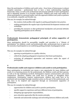 Since the participation of children and youth varies - from forms of heteronomy to almost
complete autonomy - professionals have to have a basic understanding regarding
democratic values, as well as the professional and personal aptitude to foster participation
and to ultimately practice it in everyday situations. Children and youth need adults for
whom participation is a personal matter, and who approach children and youth as partners
in an authentic, empathic and friendly way.
This can, for example, be realized through
    -     the creation of job profiles with regards to putting participation into practice,
    -     making participation the regular topic of professional development seminars and
          workshops,
    -     providing the resources so that professional standpoints and personal attitudes
          regarding participation can be reflected.


3
Professionals demonstrate pedagogical principals of action supportive of
participation.
Since participation should be perceptible, tangible and prevalent in a "climate of
participation" for children, youth, and professionals alike, professionals have to agree on
the necessity of participation as an underlying guiding principle of pedagogical action.


This can, for example, be realized through
    -     agreeing on participation as a quality criterion,
    -     collectively adopting pedagogical competences that foster participation,
    -     reviewing all pedagogical approaches and measures under the aspect of
          participation.


4
Professionals enable and empower children and youth to seek participation.
Since participation in residential care means a new opportunity for many children and
youth, it is a learning process for the professionals, the children, youth and their parents,
as well as for the institutions involved. Participation requires communicative and social
competences. Therefore, children and youth have to develop or strengthen these
competences. Participation requires empowerment: children and youth have to be
motivated and encouraged through consistent action on the part of the professionals, and
they have to be inspired and supported through an environment supportive of
participation.
This can, for example, be realized through
    -     opportunities for children and youth to practice participation,
    -     specific support to experience and learn different forms of participation,
    -     delegating age-appropriate responsibilities,
    -     peer-education approaches like the mentor principle,
    -     statewide and nationwide exchange and networking between children and youth.
 