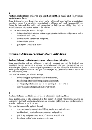 5
Professionals inform children and youth about their rights and other issues
pertaining to them.
Since information and knowledge about one's rights and opportunities to participate
constitute a central prerequisite for participation, children and youth in residential care
should be informed thoroughly and appropriate to their age and ability. The right to
information also implies free access to the Internet.
This can, for example, be realized through
    -     information brochures and leaflets appropriate for children and youth as well as
          discussions with them,
    -     internet access for children and youth,
    -     informational events,
    -     postings on the bulletin board.




Recommendations for residential care institutions
1
Residential care institutions develop a culture of participation.
Since participation and its realization in everyday practice can only be initiated and
sustained through long-term processes, the development of a participation culture is a
necessary prerequisite. A culture of participation is encouraged through actual measures of
participation; opportunities to "live" participation open up for staff members as well as for
the children and youth.
This can, for example, be realized through
    -     formulating participation into quality handbooks,
    -     translating participation into pedagogical concepts,
    -     working out guidelines on how to put participation into action,
    -     other measures of organizational development.


2
Residential care institutions develop a climate of participation.
Since participation is also expressed in the quality of social relationships and in an
atmosphere in which feedback and change are welcome, In the long run, institutions have
to nuture a climate of participation.
This can, for example, be realized through
    -     open conversation rounds for children, youth, and professionals,
    -     working jointly on development processes and projects,
    -     practicing acceptance and forms of constructive criticism,
    -     learning together based on democratic rules,
 