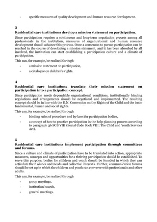 -     specific measures of quality development and human resource development.


3
Residential care institutions develop a mission statement on participation.
Since participation requires a continuous and long-term negotiation process among all
professionals in the institution, measures of organizational and human resource
development should advance this process. Once a consensus to pursue participation can be
reached in the course of developing a mission statement, and it has been absorbed by all
involved, the institution can start establishing a participation culture and a climate of
participation.
This can, for example, be realized through
    -     a mission statement on participation,
    -     a catalogue on children's rights.


4
Residential care institutions translate              their   mission     statement      on
participation into a participation concept.
Since participation needs dependable organizational conditions, institutionally binding
regulations and arrangements should be negotiated and implemented. The resulting
concept should be in line with the U.N. Convention on the Rights of the Child and the basic
fundamental, human and social rights.
This can, for example, be realized through
    -     binding rules of procedure and by-laws for participation bodies,
    -     a concept of how to practice participation in the help planning process according
          to paragraph 36 SGB VIII (Social Code Book VIII: The Child and Youth Services
          Act).


5
Residential care institutions implement participation through committees
and forums.
Since a culture and climate of participation have to be translated into action, appropriate
measures, concepts and opportunities for a thriving participation should be established. To
serve this purpose, bodies for children and youth should be founded in which they can
articulate their wishes and needs and collective interests. Further, communication forums
should be set up in which the children and youth can converse with professionals and other
adults.
This can, for example, be realized through
    -     group meetings,
    -     institution boards,
    -     general meetings.
 