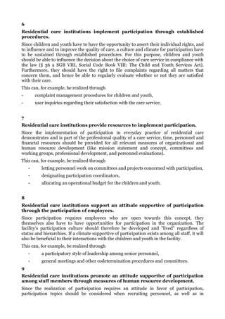 6
Residential care institutions implement participation through established
procedures.
Since children and youth have to have the opportunity to assert their individual rights, and
to influence and to improve the quality of care, a culture and climate for participation have
to be sustained through established procedures. For this purpose, children and youth
should be able to influence the decision about the choice of care service in compliance with
the law (§ 36 a SGB VIII, Social Code Book VIII: The Child and Youth Services Act).
Furthermore, they should have the right to file complaints regarding all matters that
concern them, and hence be able to regularly evaluate whether or not they are satisfied
with their care.
This can, for example, be realized through
-       complaint management procedures for children and youth,
-       user inquiries regarding their satisfaction with the care service.


7
Residential care institutions provide resources to implement participation.
Since the implementation of participation in everyday practice of residential care
demonstrates and is part of the professional quality of a care service, time, personnel and
financial resources should be provided for all relevant measures of organizational and
human resource development (like mission statement and concept, committees and
working groups, professional development, and personnel evaluations).
This can, for example, be realized through
    -      letting personnel work on committees and projects concerned with participation,
    -      designating participation coordinators,
    -      allocating an operational budget for the children and youth.


8
Residential care institutions support an attitude supportive of participation
through the participation of employees.
Since participation requires employees who are open towards this concept, they
themselves also have to have opportunities for participation in the organization. The
facility's participation culture should therefore be developed and "lived" regardless of
status and hierarchies. If a climate supportive of participation exists among all staff, it will
also be beneficial to their interactions with the children and youth in the facility.
This can, for example, be realized through
    -      a participatory style of leadership among senior personnel,
    -      general meetings and other codetermination procedures and committees.
9
Residential care institutions promote an attitude supportive of participation
among staff members through measures of human resource development.
Since the realization of participation requires an attitude in favor of participation,
participation topics should be considered when recruiting personnel, as well as in
 