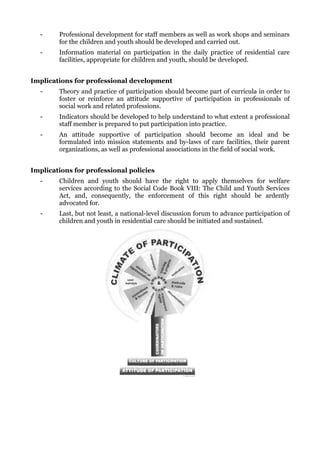 -     Professional development for staff members as well as work shops and seminars
        for the children and youth should be developed and carried out.
  -     Information material on participation in the daily practice of residential care
        facilities, appropriate for children and youth, should be developed.


Implications for professional development
  -     Theory and practice of participation should become part of curricula in order to
        foster or reinforce an attitude supportive of participation in professionals of
        social work and related professions.
  -     Indicators should be developed to help understand to what extent a professional
        staff member is prepared to put participation into practice.
  -     An attitude supportive of participation should become an ideal and be
        formulated into mission statements and by-laws of care facilities, their parent
        organizations, as well as professional associations in the field of social work.


Implications for professional policies
  -     Children and youth should have the right to apply themselves for welfare
        services according to the Social Code Book VIII: The Child and Youth Services
        Act, and, consequently, the enforcement of this right should be ardently
        advocated for.
  -     Last, but not least, a national-level discussion forum to advance participation of
        children and youth in residential care should be initiated and sustained.
 