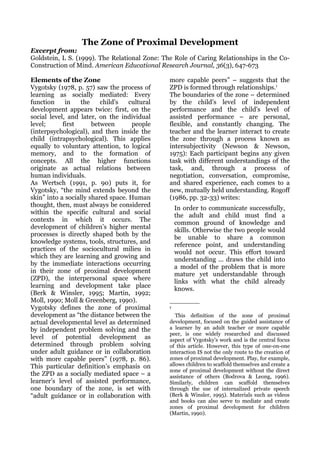 The Zone of Proximal Development
Excerpt from:
Goldstein, L S. (1999). The Relational Zone: The Role of Caring Relationships in the Co-
Construction of Mind. American Educational Research Journal, 36(3), 647-673

Elements of the Zone                           more capable peers” – suggests that the
Vygotsky (1978, p. 57) saw the process of      ZPD is formed through relationships.1
learning as socially mediated: Every           The boundaries of the zone – determined
function     in   the     child's   cultural   by the child’s level of independent
development appears twice: first, on the       performance and the child’s level of
social level, and later, on the individual     assisted performance – are personal,
level;      first      between       people    flexible, and constantly changing. The
(interpsychological), and then inside the      teacher and the learner interact to create
child (intrapsychological). This applies       the zone through a process known as
equally to voluntary attention, to logical     intersubjectivity (Newson & Newson,
memory, and to the formation of                1975): Each participant begins any given
concepts. All the higher functions             task with different understandings of the
originate as actual relations between          task, and, through a process of
human individuals.                             negotiation, conversation, compromise,
As Wertsch (1991, p. 90) puts it, for          and shared experience, each comes to a
Vygotsky, “the mind extends beyond the         new, mutually held understanding. Rogoff
skin” into a socially shared space. Human      (1986, pp. 32-33) writes:
thought, then, must always be considered           In order to communicate successfully,
within the specific cultural and social            the adult and child must find a
contexts in which it occurs. The                   common ground of knowledge and
development of children’s higher mental            skills. Otherwise the two people would
processes is directly shaped both by the           be unable to share a common
knowledge systems, tools, structures, and          reference point, and understanding
practices of the sociocultural milieu in           would not occur. This effort toward
which they are learning and growing and            understanding ... draws the child into
by the immediate interactions occurring            a model of the problem that is more
in their zone of proximal development              mature yet understandable through
(ZPD), the interpersonal space where               links with what the child already
learning and development take place                knows.
(Berk & Winsler, 1995; Martin, 1992;
Moll, 1990; Moll & Greenberg, 1990).
Vygotsky defines the zone of proximal          1

development as “the distance between the          This definition of the zone of proximal
actual developmental level as determined       development, focused on the guided assistance of
by independent problem solving and the         a learner by an adult teacher or more capable
                                               peer, is one widely researched and discussed
level of potential development as              aspect of Vygotsky’s work and is the central focus
determined through problem solving             of this article. However, this type of one-on-one
under adult guidance or in collaboration       interaction IS not the only route to the creation of
with more capable peers” (1978, p. 86).        zones of proximal development. Play, for example,
This particular definition’s emphasis on       allows children to scaffold themselves and create a
                                               zone of proximal development without the direct
the ZPD as a socially mediated space – a       assistance of others (Bodrova & Leong, 1996).
learner’s level of assisted performance,       Similarly, children can scaffold themselves
one boundary of the zone, is set with          through the use of internalized private speech
“adult guidance or in collaboration with       (Berk & Winsler, 1995). Materials such as videos
                                               and books can also serve to mediate and create
                                               zones of proximal development for children
                                               (Martin, 1990).
 