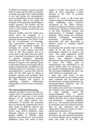 In addition to finding a common ground,        studies is a fairly clear picture of what
both the adult and the child are required      adults do when supporting a child’s
to change and adjust their understanding       learning in the zone of proximal
of the task during the intersubjective         development.
work of establishing a shared intellectual     Wood et al. (1976, p. 98) found that
space (Forman, 1989, p. 67). Again, the        teachers engage in the following activities
centrality of interpersonal relationships is   while      scaffolding     their     students:
readily apparent: The teacher and the          recruitment of the child’s interest,
student must connect with each other in        reduction in degrees of freedom, direction
order to work together productively and        maintenance, marking of critical features
successfully.                                  in the task, frustration control, and
Newman, Griffin, and Cole (1989) have          demonstration of idealized solutions.
drawn upon the metaphor of a                   Similarly, Tharp (1993) lists modeling,
construction zone to describe the zone of      feedback,      contingency      management,
proximal development: The ZPD is a site        instructing,      questioning,       cognitive
for the co-construction of knowledge.          structuring, and task structuring as
This construction metaphor can be              effective means of assisting student
extended and developed further by              performance.
including the notion of scaffolding,           In discussing the specific nature of what
described by Wood, Bruner, and Ross            adults do in the zone of proximal
(1976, p. 98): The teacher’s role is to        development, Rogoff et al. (1984, p. 33)
ensure that a task falls within the child’s    write: “The adult emphasizes crucial
zone of proximal development and then          actions, provides guidance at choice
to    provide     temporary,      adjustable   points,      and     indicates      important
scaffolding for the child, decreasing the      alternatives in the solution of the problem
amount of support and assistance given         at    hand.      The    child’s     state   of
as the child becomes increasingly able to      understanding and contribution to the
perform independently. In addition to the      activity further tailor the interaction to
relational process of achieving a level of     the specific teaching-learning situation.”
intersubjectivity, I contend that both the     This description highlights the active role
adult and the child must be willing to         of the child in co-creating the zone.
maintain, support, and transform their         I argue that what occurs on this
learning relationship as the landscape of      interpersonal plane can be further teased
the ZPD changes. The process of                apart, separated into two parallel and
scaffolding      positions     collaborative   simultaneously occurring dimensions: the
relationship as a direct source of cognitive   interpsychological dimension and the
growth.                                        interrelational dimension.
                                               The studies cited earlier have attended to
The Interrelational Dimension                  the strategies and procedures occurring
Vygotsky described work in the ZPD as a        on      what      Vygotsky      called     the
“unique form of cooperation between the        interpsychological      level,    a     shared
child and the adult that is the central        intellectual space created by the adult and
element of the educational process”            child in the ZPD. Just as these strategies
(1978, p. 169). Many scholars have             and procedures – modeling, feedback,
endeavored to describe this particular         and so on – are situated with and shaped
form of cooperation, exploring the ways it     by particular social and cultural contexts,
takes shape in different contexts and          they are also enmeshed with and
academic disciplines (Forman, 1989;            influenced by features located on what I
Goncu, 1993; Moll & Whitmore, 1993;            call the interrelational level.
Palincsar, Brown, & Campione, 1993;            Analogous to the interpsychological
Rogoff, Malkin, & Gilbride, 1984;              dimension, the interrelational dimension
Wertsch, 1979; Wood et al., 1976; Wood &       is a shared affective space created by the
Middleton, 1975). One result of these          adult and child in the ZPD. The
 
