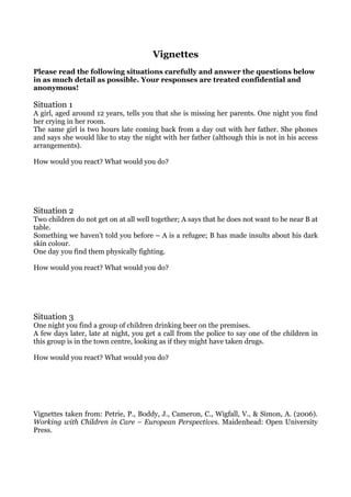 Vignettes
Please read the following situations carefully and answer the questions below
in as much detail as possible. Your responses are treated confidential and
anonymous!

Situation 1
A girl, aged around 12 years, tells you that she is missing her parents. One night you find
her crying in her room.
The same girl is two hours late coming back from a day out with her father. She phones
and says she would like to stay the night with her father (although this is not in his access
arrangements).

How would you react? What would you do?




Situation 2
Two children do not get on at all well together; A says that he does not want to be near B at
table.
Something we haven’t told you before – A is a refugee; B has made insults about his dark
skin colour.
One day you find them physically fighting.

How would you react? What would you do?




Situation 3
One night you find a group of children drinking beer on the premises.
A few days later, late at night, you get a call from the police to say one of the children in
this group is in the town centre, looking as if they might have taken drugs.

How would you react? What would you do?




Vignettes taken from: Petrie, P., Boddy, J., Cameron, C., Wigfall, V., & Simon, A. (2006).
Working with Children in Care – European Perspectives. Maidenhead: Open University
Press.
 