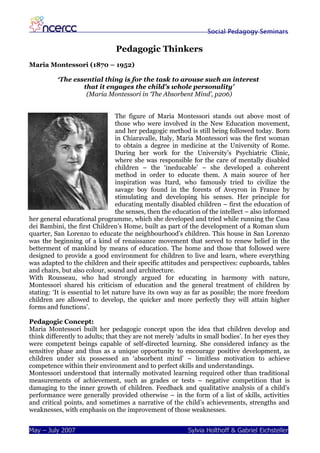 Social Pedagogy Seminars

                                Pedagogic Thinkers
Maria Montessori (1870 – 1952)

          ‘The essential thing is for the task to arouse such an interest
                  that it engages the child's whole personality’
                   (Maria Montessori in ‘The Absorbent Mind’, p206)


                                  The figure of Maria Montessori stands out above most of
                                  those who were involved in the New Education movement,
                                  and her pedagogic method is still being followed today. Born
                                  in Chiaravalle, Italy, Maria Montessori was the first woman
                                  to obtain a degree in medicine at the University of Rome.
                                  During her work for the University’s Psychiatric Clinic,
                                  where she was responsible for the care of mentally disabled
                                  children – the ‘ineducable’ – she developed a coherent
                                  method in order to educate them. A main source of her
                                  inspiration was Itard, who famously tried to civilize the
                                  savage boy found in the forests of Aveyron in France by
                                  stimulating and developing his senses. Her principle for
                                  educating mentally disabled children – first the education of
                                  the senses, then the education of the intellect – also informed
her general educational programme, which she developed and tried while running the Casa
dei Bambini, the first Children’s Home, built as part of the development of a Roman slum
quarter, San Lorenzo to educate the neighbourhood’s children. This house in San Lorenzo
was the beginning of a kind of renaissance movement that served to renew belief in the
betterment of mankind by means of education. The home and those that followed were
designed to provide a good environment for children to live and learn, where everything
was adapted to the children and their specific attitudes and perspectives: cupboards, tables
and chairs, but also colour, sound and architecture.
With Rousseau, who had strongly argued for educating in harmony with nature,
Montessori shared his criticism of education and the general treatment of children by
stating: ‘It is essential to let nature have its own way as far as possible; the more freedom
children are allowed to develop, the quicker and more perfectly they will attain higher
forms and functions’.

Pedagogic Concept:
Maria Montessori built her pedagogic concept upon the idea that children develop and
think differently to adults; that they are not merely ‘adults in small bodies’. In her eyes they
were competent beings capable of self-directed learning. She considered infancy as the
sensitive phase and thus as a unique opportunity to encourage positive development, as
children under six possessed an ‘absorbent mind’ – limitless motivation to achieve
competence within their environment and to perfect skills and understandings.
Montessori understood that internally motivated learning required other than traditional
measurements of achievement, such as grades or tests – negative competition that is
damaging to the inner growth of children. Feedback and qualitative analysis of a child’s
performance were generally provided otherwise – in the form of a list of skills, activities
and critical points, and sometimes a narrative of the child’s achievements, strengths and
weaknesses, with emphasis on the improvement of those weaknesses.


May – July 2007                                            Sylvia Holthoff & Gabriel Eichsteller
 