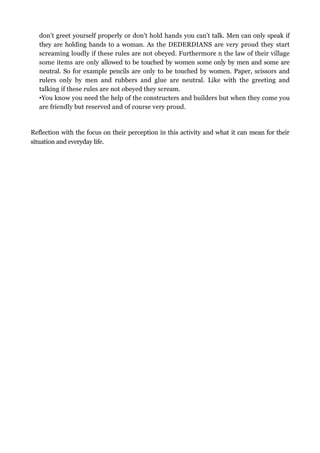 don’t greet yourself properly or don’t hold hands you can’t talk. Men can only speak if
   they are holding hands to a woman. As the DEDERDIANS are very proud they start
   screaming loudly if these rules are not obeyed. Furthermore n the law of their village
   some items are only allowed to be touched by women some only by men and some are
   neutral. So for example pencils are only to be touched by women. Paper, scissors and
   rulers only by men and rubbers and glue are neutral. Like with the greeting and
   talking if these rules are not obeyed they scream.
   •You know you need the help of the constructers and builders but when they come you
   are friendly but reserved and of course very proud.


Reflection with the focus on their perception in this activity and what it can mean for their
situation and everyday life.
 