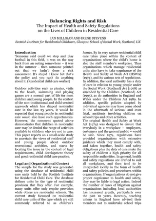 Balancing Rights and Risk
                The Impact of Health and Safety Regulations
                 on the Lives of Children in Residential Care
                          IAN MILLIGAN AND IRENE STEVENS
Scottish Institute for Residential Childcare, Glasgow School of Social Work, Scotland, UK


Introduction                                   homes. By its very nature residential child
‘Someone said could we stop and play           care takes place within the context of
football in this field, it was on the way      organizations where the child’s home is
back from an outing somewhere – it was         also the staff member’s workplace. Thus
in the summer – then someone pointed           organizations which manage residential
out that we hadn’t done a risk                 units also have to take cognizance of the
assessment. It’s stupid I know but that’s      Health and Safety at Work Act (HSWA)
the policy and you can’t do anything           (1974), and its various sets of regulations.
about it. (Residential child care worker)      In addition, the local authority has a duty
                                               of care in relation to young people under
Outdoor activities such as picnics, visits     the Social Work (Scotland) Act (1968) as
to the beach, swimming and playing             amended by the Children (Scotland) Act
games are a normal part of life for most       (1995), as do authorities in England and
children and young people. In the context      Wales under the Children Act 1989. In
of the non-institutional and child-centred     addition, specific policies adopted by
approach which has shaped residential          individual agencies may have come about
care in the last 25 years, it would be         in the aftermath of serious, and even
expected that young people in residential      fatal, accidents involving children on
care would also have such opportunities.       school trips and other activities.
However, the comment quoted above              The original Health and Safety at Work
demonstrates that children in residential      Act (1974) was designed to ensure that
care may be denied the range of activities     everybody in a workplace – employees,
available to children who are not in care.     customers and the general public – would
This paper reports on a small-scale study      be safe. Since 1974, regulations have
to ascertain the views of residential staff    provided organizations with extensive
and young people about outdoor                 guidance which they must comply with,
recreational activities, and starts by         and taken together, health and safety
locating the issue in the context of legal     obligations plus the duty of care make the
requirements, child development theory         safety of children a high priority for all
and good residential child care practice.      responsible authorities. In general, health
                                               and safety regulations are drafted to suit
Legal and Organizational Context               all workplaces, and then tend to be
The sample for the study was generated         interpreted locally in the form of health
using the database of residential child        and safety policies and procedures within
care units held by the Scottish Institute      organizations. If organizations do not give
for Residential Child Care. The database       proper cognizance to health and safety,
defines units by the type of residential       they may be liable to legal action. Indeed
provision that they offer. For example,        the number of cases of litigation against
many units offer only respite provision        organizations including local authorities
while others are residential schools. The      has increased greatly, particularly over
current study focussed on residential          the past 10 years. Recently, teaching
child care units of the type which are still   unions in England have advised their
commonly referred to as children’s             members not to undertake school trips
 