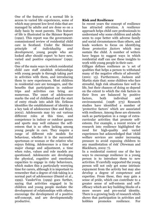 One of the features of a normal life is
access to varied life experiences, some of     Risk and Resilience
which may present low-level risks that are     In recent years the concept of resilience
managed by adults and are done so on a         has attracted attention. A resilience
daily basis by most parents. This feature      approach helps child care professionals to
of life is illustrated in the Skinner Report   understand why some children and adults
(1992). This report was the government-        seem to cope better with adverse family
commissioned review of residential child       and social circumstances than others, and
care in Scotland. Under the Skinner            leads workers to focus on identifying
principle        of    individuality    and    those protective factors which may
development, young people who are              sustain the child. A number of writers
looked after should expect ‘to have new,       have begun to suggest ways in which
varied and positive experiences’ (1992:        residential staff can use these insights to
20).                                           work with young people in their care.
One of the main ways in which residential      Gilligan defines resilience as ‘a set of
child care staff establish relationships       qualities that helps a person to withstand
with young people is through taking part       many of the negative effects of adversity’
in activities with them, and introducing       (2001: 15). Furthermore, Jackson and
them to new experiences. Most children         Martin state that: some children who face
in residential care are teenagers, and the     stressful, high risk situations fare well in
benefits that participation in outdoor         life, but their chances of doing so depend
trips and activities can bring are             on the extent to which the risk factors in
numerous. The onset of adolescence             their lives are balanced by positive
marks the end of childhood and the start       factors,        both      individual     and
of entry rituals into adult life. Erikson      environmental. (1998: 573) Research
identifies the establishment of identity as    studies have identified a number of
a key task of adolescence (Bee and Boyd,       ‘protective factors’ which are associated
2002). Adolescents may try out various         with resilience. Among these are elements
different roles at this time, and              such as participation in a range of extra-
competence in indoor or outdoor games          curricular activities that promote self-
and sports may well enhance the self-          esteem. For example, a recent review of
esteem that is so often lacking among          research into resilience highlighted the
young people in care. They require a           need for high-quality and varied
range of different role models for             experiences but acknowledged that ‘child
behaviour, whether it is the successful        welfare services are under increasing
sportsman or woman or the relative who         pressure to avoid exposing children to
enjoys fishing. Adolescence is a time of       any manifestation of risk’ (Newman and
major change and adjustment, a time            Blackburn, 2002: 7).
when rules, values and role models are         In a residential context one of the key
questioned. Adolescents are developing         ways to encourage resilience in a young
the physical, cognitive and emotional          person is to introduce them to new
capacities to engage in risky behaviours,      activities. If carefully supported the young
which makes this a particularly worrying       person will not only get some intrinsic
time for carers, although it is important to   enjoyment from the activity but may also
remember that a degree of risk-taking is a     develop a degree of competence and
normal part of adolescence (Daniel et al.,     expertise. From these, they may gain a
1999). VanderVen (1999) goes further,          sense of pride, which can contribute to a
saying that activities engaged in by           greater sense of self-esteem and self-
children and young people mediate the          efficacy which are key building blocks of a
development of relationships with others,      more secure and pro-social identity.
encourage the development of a positive        There is a growing body of research which
self-concept, and are developmentally          shows that participation in activities and
productive.                                    hobbies       promotes      resilience.  For
 