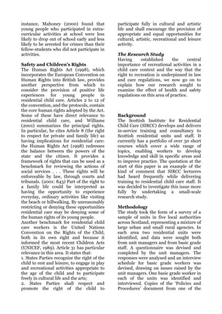 instance, Mahoney (2000) found that            participate fully in cultural and artistic
young people who participated in extra-        life and shall encourage the provision of
curricular activities at school were less      appropriate and equal opportunities for
likely to drop out of school early and less    cultural, artistic, recreational and leisure
likely to be arrested for crimes than their    activity.
fellow-students who did not participate in
activities.                                    The Research Study
                                               Having      established      the      central
Safety and Children’s Rights                   importance of recreational activities in a
The Human Rights Act (1998), which             child care context and the way that the
incorporates the European Convention on        right to recreation is underpinned in law
Human Rights into British law, provides        and care regulations, we now go on to
another perspective from which to              explain how our research sought to
consider the provision of positive life        examine the effect of health and safety
experiences for young people in                regulations on this area of practice.
residential child care. Articles 2 to 12 of
the convention, and the protocols, contain
the core human rights adopted by the Act.
Some of these have direct relevance to         Background
residential child care, and Williams           The Scottish Institute for Residential
(2001) summarizes the principal rights.        Child Care (SIRCC) develops and delivers
In particular, he cites Article 8 (the right   in-service training and consultancy to
to respect for private and family life) as     Scottish residential units and staff. It
having implications for residential care:      currently has a portfolio of over 50 short
the Human Rights Act (1998) redresses          courses which cover a wide range of
the balance between the powers of the          topics, enabling workers to develop
state and the citizen. It provides a           knowledge and skill in specific areas and
framework of rights that can be used as a      to improve practice. The quotation at the
benchmark for reviewing the actions of         start of this paper is an example of the
social services . . . These rights will be     kind of comment that SIRCC lecturers
enforceable by law, through courts and         had heard frequently while delivering
tribunals. (2001: 843) Part of the right to    training to residential child care staff. It
a family life could be interpreted as          was decided to investigate this issue more
having the opportunity to experience           fully by undertaking a small-scale
everyday, ordinary activities like visiting    research study.
the beach or hillwalking. By unreasonably
restricting or denying these opportunities     Methodology
residential care may be denying some of        The study took the form of a survey of a
the human rights of its young people.          sample of units in five local authorities
Another benchmark for residential child        across Scotland, representing a mixture of
care workers is the United Nations             large urban and small rural agencies. In
Convention on the Rights of the Child,         each area two residential units were
both in its own right and because it           identified, and data were sought both
informed the most recent Children Acts         from unit managers and from basic grade
(UNICEF, 1989). Article 31 has particular      staff. A questionnaire was devised and
relevance in this area. It states that:        completed by the unit managers. The
1. States Parties recognize the right of the   responses were analysed and an interview
child to rest and leisure, to engage in play   schedule for basic grade workers was
and recreational activities appropriate to     devised, drawing on issues raised by the
the age of the child and to participate        unit managers. One basic grade worker in
freely in cultural life and the arts;          each of the units was identified and
2. States Parties shall respect and            interviewed. Copies of the ‘Policies and
promote the right of the child to              Procedures’ document from one of the
 