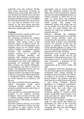 authorities were also analysed. Finally,           appropriate, such as normal individual
focus group discussions involving 24               play. The guidelines analysed for this
children and young people from units all           study have at least attempted to address
over Scotland was carried out to ascertain         this issue by acknowledging that there are
their views about activities and the impact        outdoor activities to which they do not
of health and safety guidance. In Scotland         apply. As noted above, the guidelines
the National Standards have been written           being referred to here had their origin in
in a way that is intended to be user-              school groups. The groups that
centred, so the focus group discussion             residential workers will usually take out
used the National Care Standards as the            are not usually more than three or four
context for exploring this issue.                  and thus are much smaller than the
                                                   numbers for which the guidelines were
Findings                                           originally devised.
Analysis of outdoor activity policies and          However,      although     the     guidelines
procedures for residential units                   examined for this study did try to identify
The researchers examined the ‘Outdoor              normal routine activities which are
Activity Guidelines’ of one large local            exempt from the procedures, many other
authority. They contain many of the                normal family activities were specifically
elements typical of policies across the            covered. An example of this was the
country. In this case the guidelines were          section on ‘Bathing in Natural Waters’,
originally drawn up for schools taking             which included guidance on going to the
parties of children on organized outdoor           beach. The guidelines explained what was
activities. The guidelines included                expected of the Leader in Charge:
separate sections on a number of                   Information must be given to parents,
activities     including     abseiling      and    guardians, young people and all the
climbing, ‘wild’ camping, canoeing and             participants of the proposed activity. This
bathing in natural waters. Two pages had           information must be in written form and
been added to the front of the guidelines          must incorporate a statement of the
specifically for residential unit staff.           experience,        qualifications        and
These sections were entitled ‘Philosophy           competencies of the activity leader and
of Participation’ and ‘Role of Leader in           staff.
Charge’. The philosophy section was very           The guidelines stated that planning and
positive and included the comment:                 the associated paperwork, including a risk
Outdoor activities can improve the quality         assessment form, should normally be
of life for young people being looked after        completed seven days before the activity.
in Residential Houses through making               In relation to the section on ‘Bathing in
use of the outdoors in an educative and            Natural Waters’, the guidance said that
fun way.                                           there must be an adult present with either
The range of activities that the guidelines        a Life Saving Certificate (Bronze
(which       throughout       speak       about    Medallion) or a lifeguard qualification.
‘organized groups’) applied to was                 The group also needed a ‘long pole or
covered in one brief section under ‘Role of        floating throw line’ with them. The
Leader in Charge’:                                 guidelines were explicit that these
Some activities are not and should not be          conditions applied to ‘outdoor activity
included in the Outdoor Activities                 groups occasionally using beaches, river
Guidelines. These include activities such          pools and lakes for casual bathing and
as children playing outside on bicycles,           paddling’(emphasis added).
going on picnics, walk along a riverside or        These are very stringent conditions to
town park etc.                                     apply to a unit context; they inhibit any
This latter point is a vital one, as it is clear   spontaneity by virtue of the seven-day
that many residential workers feel they            rule. Further, there is no policy of
are expected to apply outdoor activity             recruiting only staff who hold lifeguard
guidance in situations where it is not             qualifications.     Nor        are      there
 