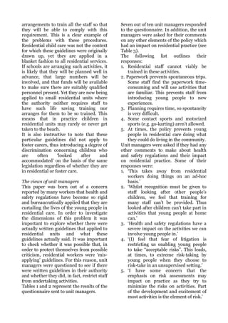 arrangements to train all the staff so that     Seven out of ten unit managers responded
they will be able to comply with this           to the questionnaire. In addition, the unit
requirement. This is a clear example of         managers were asked for their comments
the problems with these procedures.             on any other elements of the policy which
Residential child care was not the context      had an impact on residential practice (see
for which these guidelines were originally      Table 3).
drawn up, yet they are applied in a             The following list outlines their
blanket fashion to all residential services.    responses:
If schools are arranging such activities, it    1. Residential staff cannot viably be
is likely that they will be planned well in         trained in these activities.
advance, that large numbers will be             2. Paperwork prevents spontaneous trips.
involved, and that funds will be available          Some staff find the paperwork time-
to make sure there are suitably qualified           consuming and will use activities that
personnel present. Yet they are now being           are familiar. This prevents staff from
applied to small residential units where            introducing young people to new
the authority neither requires staff to             experiences.
have such life saving training nor              3. Planning requires time, so spontaneity
arranges for them to be so trained. This            is very difficult.
means that in practice children in              4. Some contact sports and motorized
residential units may rarely or never get           sports (e.g. go-karting) aren’t allowed.
taken to the beach.                             5. At times, the policy prevents young
It is also instructive to note that these           people in residential care doing what
particular guidelines did not apply to              they could do living in the community.
foster carers, thus introducing a degree of     Unit managers were asked if they had any
discrimination concerning children who          other comments to make about health
are      often     ‘looked     after    and     and safety regulations and their impact
accommodated’ on the basis of the same          on residential practice. Some of their
legislation regardless of whether they are      responses were:
in residential or foster care.                  1. ‘This takes away from residential
                                                    workers doing things on an ad-hoc
The views of unit managers                          basis.’
This paper was born out of a concern            2. ‘Whilst recognition must be given to
reported by many workers that health and            staff looking after other people’s
safety regulations have become so rigid             children, we feel that training for
and bureaucratically applied that they are          many staff can’t be provided. Thus
curtailing the lives of the young people in         looked after children can’t take part in
residential care. In order to investigate           activities that young people at home
the dimensions of this problem it was               can.’
important to explore whether there were         3. ‘Health and safety regulations have a
actually written guidelines that applied to         severe impact on the activities we can
residential units and what these                    involve young people in.’
guidelines actually said. It was important      4. ‘(I) feel that fear of litigation is
to check whether it was possible that, in           restricting us enabling young people
order to protect themselves from possible           to take “acceptable risks”. This leads,
criticism, residential workers were ‘mis-           at times, to extreme risk-taking by
applying’ guidelines. For this reason, unit         young people when they choose to
managers were questioned to see if there            risk-take in an unsupervised setting.’
were written guidelines in their authority      5. ‘I have some concern that the
and whether they did, in fact, restrict staff       emphasis on risk assessments may
from undertaking activities.                        impact on practice as they try to
Tables 1 and 2 represent the results of the         minimize the risks on activities. Part
questionnaire sent to unit managers.                of the development and excitement of
                                                    most activities is the element of risk.’
 