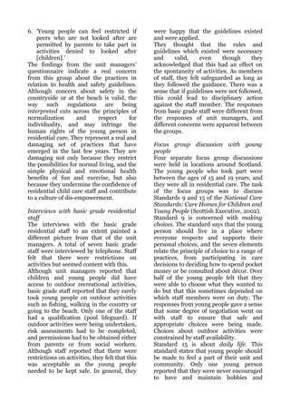 6. ‘Young people can feel restricted if           were happy that the guidelines existed
    peers who are not looked after are            and were applied.
    permitted by parents to take part in          They thought that the rules and
    activities denied to looked after             guidelines which existed were necessary
    [children].’                                  and      valid,    even     though     they
The findings from the unit managers’              acknowledged that this had an effect on
questionnaire indicate a real concern             the spontaneity of activities. As members
from this group about the practices in            of staff, they felt safeguarded as long as
relation to health and safety guidelines.         they followed the guidance. There was a
Although concern about safety in the              sense that if guidelines were not followed,
countryside or at the beach is valid, the         this could lead to disciplinary action
way     such     regulations    are    being      against the staff member. The responses
interpreted cuts across the principles of         from basic grade staff were different from
normalization        and     respect     for      the responses of unit managers, and
individuality, and may infringe the               different concerns were apparent between
human rights of the young person in               the groups.
residential care. They represent a real and
damaging set of practices that have               Focus group discussion with young
emerged in the last few years. They are           people
damaging not only because they restrict           Four separate focus group discussions
the possibilities for normal living, and the      were held in locations around Scotland.
simple physical and emotional health              The young people who took part were
benefits of fun and exercise, but also            between the ages of 15 and 19 years, and
because they undermine the confidence of          they were all in residential care. The task
residential child care staff and contribute       of the focus groups was to discuss
to a culture of dis-empowerment.                  Standards 9 and 15 of the National Care
                                                  Standards: Care Homes for Children and
Interviews with basic grade residential           Young People (Scottish Executive, 2002).
staff                                             Standard 9 is concerned with making
The interviews with the basic grade               choices. The standard says that the young
residential staff to an extent painted a          person should live in a place where
different picture from that of the unit           everyone respects and supports their
managers. A total of seven basic grade            personal choices, and the seven elements
staff were interviewed by telephone. Staff        relate the principle of choice to a range of
felt that there were restrictions on              practices, from participating in care
activities but seemed content with this.          decisions to deciding how to spend pocket
Although unit managers reported that              money or be consulted about décor. Over
children and young people did have                half of the young people felt that they
access to outdoor recreational activities,        were able to choose what they wanted to
basic grade staff reported that they rarely       do but that this sometimes depended on
took young people on outdoor activities           which staff members were on duty. The
such as fishing, walking in the country or        responses from young people gave a sense
going to the beach. Only one of the staff         that some degree of negotiation went on
had a qualification (pool lifeguard). If          with staff to ensure that safe and
outdoor activities were being undertaken,         appropriate choices were being made.
risk assessments had to be completed,             Choices about outdoor activities were
and permissions had to be obtained either         constrained by staff availability.
from parents or from social workers.              Standard 15 is about daily life. This
Although staff reported that there were           standard states that young people should
restrictions on activities, they felt that this   be made to feel a part of their unit and
was acceptable as the young people                community. Only one young person
needed to be kept safe. In general, they          reported that they were never encouraged
                                                  to have and maintain hobbies and
 