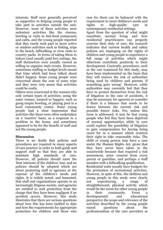 interests. Staff were generally perceived       care for them can be balanced with the
as supportive in helping young people to        requirement to meet children’s needs and
take part in activities outside the unit.       rights     to     high-quality    care    in
However, most of these activities were          contemporary residential settings.
sedentary activities like the cinema,           Apart from the question of what might
bowling or visits to fast-food restaurants      constitute normal living and how
and cafés, and the young people reported        residential practitioners can properly
that they rarely took part in more active       exercise their duty of care, the research
or outdoor activities such as fishing, trips    indicates that current health and safety
to the beach, hillwalking or even visits to     policies are impinging on the rights of
country parks. In terms of taking them to       children and young people to experience a
indoor (and usually paid for) outings, the      full range of activities which might
staff themselves were usually viewed as         otherwise contribute positively to their
willing to organize such events. However,       development. Currently, procedures, such
sometimes staffing or budget levels meant       as the one examined for this study, may
that trips which had been talked about          have been implemented on the basis that
didn’t happen. Some young people were           they will remove the risk of authorities
concerned about the cost of some trips          being sued by children and parents ‘if
and they were very aware that activities        something goes wrong’. However, while
could be costly.                                authorities may currently feel that they
Others were concerned at the reasons why        have to protect themselves from the risk
only certain types of activities, using the     of litigation in the case of accidents, it
same venues, seemed to happen, such as          may be necessary for agencies to consider
going tenpin bowling, or playing pool in a      if there is a balance that needs to be
local community centre. Some young              drawn between the current risk and
people had a clear impression that              possible future risks. For, unless this
activities like these were often undertaken     issue is addressed, it may be that young
on a ‘reactive’ basis, as a response to a       people who feel they have been deprived
problem in the home, and sometimes              of normal opportunities while in care
appeared to be for the benefit of staff and     could explore the possibility of litigation
not the young people.                           to gain compensation for having being
                                                cared for in a manner which restricts
Discussion                                      their right to take reasonable risks. The
There is no doubt that policies and             child or young person may have a case
procedures are required in many aspects         under the Human Rights Act, given that
of care practice in order to both guide and     they have never been taken to the
support staff so that they are able to          countryside because that required a risk
maintain high standards of care.                assessment, prior consent from every
However, all policies should meet the           parent or guardian, and perhaps a staff
‘best interests of the children’ test, and no   member with a hillwalking qualification.
policies should be adopted which are            Residential units usually have budgets for
about protecting staff or agencies at the       the promotion of recreational activities.
expense of the children’s needs and             However, in spite of this, the children and
rights. It is widely noted, and lamented,       young people in this study were clearly
that staff and organizations operate in an      not      experiencing      a    range     of
increasingly litigious society, and agencies    straightforward, physical activity which
are entitled to seek protection from the        would be the norm for other young people
charge that they have been negligent if an      in     their     community.      From      a
accident occurs. However, this study            developmental          and      educational
illustrates that there are serious questions    perspective the scope and relevance of the
about how this has been tackled to date         activities described by the young people
and how the requirements for appropriate        raised        questions      about       the
protection for children and those who           professionalism of the care providers at
 