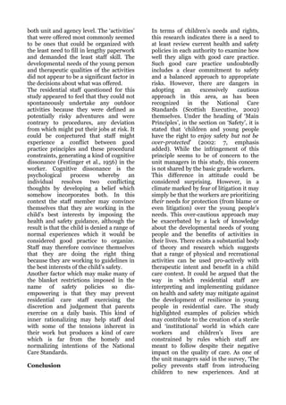 both unit and agency level. The ‘activities’    In terms of children’s needs and rights,
that were offered most commonly seemed          this research indicates there is a need to
to be ones that could be organized with         at least review current health and safety
the least need to fill in lengthy paperwork     policies in each authority to examine how
and demanded the least staff skill. The         well they align with good care practice.
developmental needs of the young person         Such good care practice undoubtedly
and therapeutic qualities of the activities     includes a clear commitment to safety
did not appear to be a significant factor in    and a balanced approach to appropriate
the decisions about what was offered.           risks. However, there are dangers in
The residential staff questioned for this       adopting      an    excessively    cautious
study appeared to feel that they could not      approach in this area, as has been
spontaneously undertake any outdoor             recognized in the National Care
activities because they were defined as         Standards (Scottish Executive, 2002)
potentially risky adventures and were           themselves. Under the heading of ‘Main
contrary to procedures, any deviation           Principles’, in the section on ‘Safety’, it is
from which might put their jobs at risk. It     stated that ‘children and young people
could be conjectured that staff might           have the right to enjoy safety but not be
experience a conflict between good              over-protected’ (2002: 7, emphasis
practice principles and these procedural        added). While the infringement of this
constraints, generating a kind of cognitive     principle seems to be of concern to the
dissonance (Festinger et al., 1956) in the      unit managers in this study, this concern
worker. Cognitive dissonance is the             is not shared by the basic grade workers.
psychological process         whereby an        This difference in attitude could be
individual resolves two conflicting             considered surprising. However, in a
thoughts by developing a belief which           climate marked by fear of litigation it may
somehow incorporates both. In this              simply be that the workers are prioritizing
context the staff member may convince           their needs for protection (from blame or
themselves that they are working in the         even litigation) over the young people’s
child’s best interests by imposing the          needs. This over-cautious approach may
health and safety guidance, although the        be exacerbated by a lack of knowledge
result is that the child is denied a range of   about the developmental needs of young
normal experiences which it would be            people and the benefits of activities in
considered good practice to organize.           their lives. There exists a substantial body
Staff may therefore convince themselves         of theory and research which suggests
that they are doing the right thing             that a range of physical and recreational
because they are working to guidelines in       activities can be used pro-actively with
the best interests of the child’s safety.       therapeutic intent and benefit in a child
Another factor which may make many of           care context. It could be argued that the
the blanket restrictions imposed in the         way in which residential staff are
name of safety policies so dis-                 interpreting and implementing guidance
empowering is that they may prevent             on health and safety may mitigate against
residential care staff exercising the           the development of resilience in young
discretion and judgement that parents           people in residential care. The study
exercise on a daily basis. This kind of         highlighted examples of policies which
inner rationalizing may help staff deal         may contribute to the creation of a sterile
with some of the tensions inherent in           and ‘institutional’ world in which care
their work but produces a kind of care          workers and children’s lives are
which is far from the homely and                constrained by rules which staff are
normalizing intentions of the National          meant to follow despite their negative
Care Standards.                                 impact on the quality of care. As one of
                                                the unit managers said in the survey, ‘The
Conclusion                                      policy prevents staff from introducing
                                                children to new experiences. And at
 