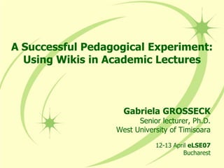 A Successful Pedagogical Experiment:Using Wikis in Academic Lectures Gabriela GROSSECK Senior lecturer, Ph.D. West University of Timisoara 12-13 April eLSE07 Bucharest 