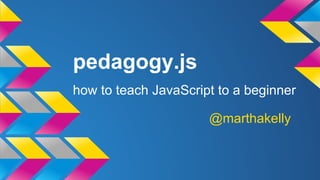 pedagogy.js 
how to teach JavaScript to a beginner 
@marthakelly 
 
