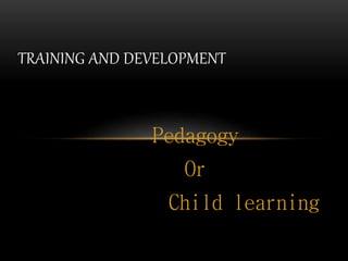 TRAINING AND DEVELOPMENT 
Pedagogy 
Or 
Child learning 
 