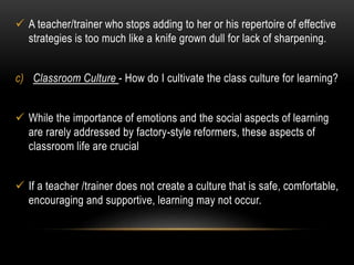  A teacher/trainer who stops adding to her or his repertoire of effective 
strategies is too much like a knife grown dull for lack of sharpening. 
c) Classroom Culture - How do I cultivate the class culture for learning? 
 While the importance of emotions and the social aspects of learning 
are rarely addressed by factory-style reformers, these aspects of 
classroom life are crucial 
 If a teacher /trainer does not create a culture that is safe, comfortable, 
encouraging and supportive, learning may not occur. 
 