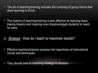  The art of teaching/training includes the nurturing of group norms that 
allow learning to thrive 
 The science of teaching/training is less effective at reducing fears, 
freeing dreams and inspiring even disadvantaged students to reach 
for stars. 
d) Strategy - How do I teach to maximize results? 
 Effective teachers/trainers possess rich repertoires of instructional 
moves and techniques. 
 They devote time to matching strategy to situation. 
 
