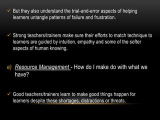  But they also understand the trial-and-error aspects of helping 
learners untangle patterns of failure and frustration. 
 Strong teachers/trainers make sure their efforts to match technique to 
learners are guided by intuition, empathy and some of the softer 
aspects of human knowing. 
e) Resource Management - How do I make do with what we 
have? 
 Good teachers/trainers learn to make good things happen for 
learners despite these shortages, distractions or threats. 
 
