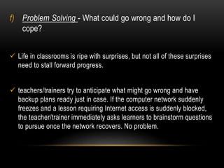 f) Problem Solving - What could go wrong and how do I 
cope? 
 Life in classrooms is ripe with surprises, but not all of these surprises 
need to stall forward progress. 
 teachers/trainers try to anticipate what might go wrong and have 
backup plans ready just in case. If the computer network suddenly 
freezes and a lesson requiring Internet access is suddenly blocked, 
the teacher/trainer immediately asks learners to brainstorm questions 
to pursue once the network recovers. No problem. 
 