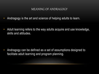 MEANING OF ANDRAGOGY 
• Andragogy is the art and science of helping adults to learn. 
• Adult learning refers to the way adults acquire and use knowledge, 
skills and attitudes. 
• Andragogy can be defined as a set of assumptions designed to 
facilitate adult learning and program planning. 
 