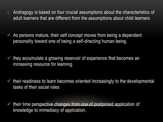 o Andragogy is based on four crucial assumptions about the characteristics of 
adult learners that are different from the assumptions about child learners 
 As persons mature, their self concept moves from being a dependent 
personality toward one of being a self-directing human being. 
 they accumulate a growing reservoir of experience that becomes an 
increasing resource for learning. 
 their readiness to learn becomes oriented increasingly to the developmental 
tasks of their social roles 
 their time perspective changes from one of postponed application of 
knowledge to immediacy of application. 
 