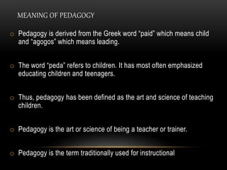 MEANING OF PEDAGOGY 
o Pedagogy is derived from the Greek word “paid” which means child 
and “agogos” which means leading. 
o The word “peda” refers to children. It has most often emphasized 
educating children and teenagers. 
o Thus, pedagogy has been defined as the art and science of teaching 
children. 
o Pedagogy is the art or science of being a teacher or trainer. 
o Pedagogy is the term traditionally used for instructional 
 